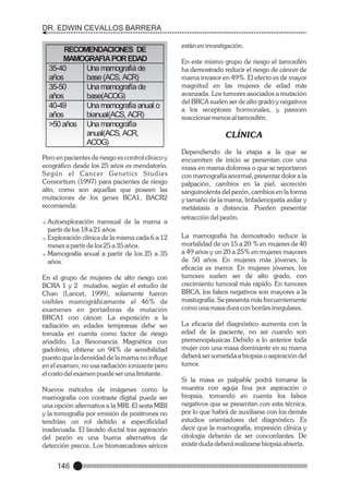 DR. EDWIN CEVALLOS BARRERA
años.

RECOMENDACIONES DE
MAMOGRAFIA POR EDAD
35-40
Una mamografiá de
años
base (ACS, ACR)
35-50
Una mamografía de
años
base(ACOG)
40-49
Una mamografia anual o
años
bianual(ACS, ACR)
>50 años Una mamografía
anual(ACS, ACR,
ACOG)

Pero en pacientes de riesgo es control clínico y
ecográfico desde los 25 años es mendatorio.
Según el Cancer Genetics Studies
Consortium (1997) para pacientes de riesgo
alto, como son aquellas que poseen las
mutaciones de los genes BCA1, BACR2
recomienda:
Autoexploración mensual de la mama a
partir de los 18 a 21 años.
@
Exploración clínica de la misma cada 6 a 12
meses a partir de los 25 a 35 años.
@
Mamografía anual a partir de los 25 a 35
años.
@

En el grupo de mujeres de alto riesgo con
BCRA 1 y 2 mutados, según el estudio de
Chan (Lancet, 1999), solamente fueron
visibles mamográficamente el 46% de
examenes en portadoras de mutación
BRCA1 con cáncer. La exposición a la
radiación en edades tempranas debe ser
tomada en cuenta como factor de riesgo
añadido. La Resonancia Magnética con
gadolinio, obtiene un 94% de sensibilidad
puesto que la densidad de la mama no influye
en el examen, no usa radiación ionizante pero
el costo del examen puede ser una limitante.
Nuevos métodos de imágenes como la
mamografía con contraste digital puede ser
una opción alternativa a la MRI. El sesta MIBI
y la tomografía por emisión de positrones no
tendrían un rol debido a especificidad
inadecuada. El lavado ductal tras aspiración
del pezón es una buena alternativa de
detección precoz. Los biomarcadores séricos

146

están en investigación.
En este mismo grupo de riesgo el tamoxifén
ha demostrado reducir el riesgo de cáncer de
mama invasor en 49%. El efecto es de mayor
magnitud en las mujeres de edad más
avanzada. Los tumores asociados a mutación
del BRCA suelen ser de alto grado y negativos
a los receptores hormonales, y parecen
reaccionar menos al tamoxifén.

CLÍNICA
Dependiendo de la etapa a la que se
encuentren de inicio se presentan con una
masa en mama dolorosa o que se reportaron
con mamografía anormal, presentar dolor a la
palpación, cambios en la piel, secreción
sanguinolenta del pezón, cambios en la forma
y tamaño de la mama, linfadenopatía axilar y
metástasis a distancia. Pueden presentar
retracción del pezón.
La mamografía ha demostrado reducir la
mortalidad de un 15 a 20 % en mujeres de 40
a 49 años y un 20 a 25% en mujeres mayores
de 50 años. En mujeres más jóvenes, la
eficacia es menor. En mujeres jóvenes, los
tumores suelen ser de alto grado, con
crecimiento tumoral más rápido. En tumores
BRCA, los falsos negativos son mayores a la
mastografía. Se presenta más frecuentemente
como una masa dura con bordes irregulares.
La eficacia del diagnóstico aumenta con la
edad de la paciente, no así cuando son
premenopáusicas Debido a lo anterior toda
mujer con una masa dominante en su mama
deberá ser sometida a biopsia o aspiración del
tumor.
Si la masa es palpable podrá tomarse la
muestra con aguja fina por aspiración o
biopsia, tomando en cuenta los falsos
negativos que se presentan con esta técnica,
por lo que habrá de auxiliarse con los demás
estudios orientadores del diagnóstico. Es
decir que la mamografía, impresión clínica y
citología deberán de ser concordantes. De
existir duda deberá realizarse biopsia abierta.

 
