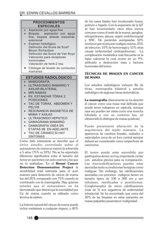 DR. EDWIN CEVALLOS BARRERA
PROCEDIMIENTOS
ESPECIALES
·
Aspiración por aguja fina
·
Biopsia:
aspiración con aguja
fina, biopsia directa insicional,
exsicional
·
Exámen histológico
Definición del Score de Scarf
Bloom Richardson
Definición del Score de Van Nuys
Valoración para receptores
hormonales
Valoración de herb-2 neu
·
Citologia de lavado de conductos
mamarios

ESTUDIOS RADIOLÓGICOS
·
MAMOGRAFÍA
·
ULTRASONIDO MAMARIO Y
AXILAR BILATERAL
· MAMAS
MRI
· ESTÁNDAR TÓRAX 2
RX.
POSICIONES
· DE TORAX, ABDOMEN Y
TAC
PELVIS
·
RESONANCIA MAGNETICA DE
MAMA Y AXILAS
·
ULTRASONIDO HEPATICO
·
GAMAGRAMA MAMARIO
·
GAMAGRAFIA OSEA EN
ETAPAS IIB EN ADELANTE
· DE CRANEO SI HAY
TAC
SINTOMAS
Como dato interesante se describe que el
único estudio controlado sobre el
autoexámen de mama se mejoró la sobrevida
a 5 años (75% vs 59%). No se ha reportado
diferencia significativa entre el tamaño del
tumor en pacientes con auto examen y las que
no lo realizaban. En el Breast Cancer
Detection Demonstration Project la
sensibilidad total estimada para el auto
exámen para detección de cáncer de mama
fue del 26% comparado con 75% cuando es
combinado con la mamografía. Hay quienes
señalan que el autoexámen no ha
demostrado que disminuya la mortalidad por
Ca de mama cuando es utilizado como
técnica de rastreo.

La historia natural del cáncer de mama puede
incluir metástasis a cualquier órgano, y 85%

148

de los casos fatales han involucrado hueso,
pulmón o hígado. Con la expansión de la QT
se han incrementado otros sitios menos
comunes como el resto de la mama, ganglios,
retroperitoneo, pleura, región endobronquial
y SNC. De pacientes autopsiadas 50%
murieron por el proceso maligno mismo, 25%
de infección, 10% de hemorragia y 15% otras
causas (enfermedad cardiopulmonar). La
complicación metabólica más frecuente es la
hiper calcemia la cual ocurre en un 9%,
atribuído a destrucción ósea y factores
humorales del tumor.
TÉCNICAS DE IMAGEN EN CANCER
DE MAMA
Los estudios radiológicos incluyen Rx de
tórax, mamografía bilateral y estudio
radiológico de regiones óseas sintomáticas.
La mamografía clásicamente se ha descrito
el cáncer como una masa mal definida que
puede tener márgenes en espícula, aunque
rara vez pueden ser vistos como una mancha
lobulada o con un contorno liso, (el
ultrasonido lo distingue de masas quísticas).
Puede presentarse alteración de la
arquitectura del tejido mamario. La
apariencia de cambios lineales, radiados o
espiculados cerca de un foco central siempre
deberá ser considerado como sospechoso de
carcinoma.
El tumor puede estar escondido por
parénquima denso; es muy importante contar
con estudios previos para su comparación.
Las microcalcificaciones pueden estar
asociadas tanto a condiciones benignas como
malignas. Sin embargo, las calcificaciones
asociadas con procesos malignos tienen un
tamaño típico de 100 a 300 um y son
tubulares, ramificadas o puntiformes.
Conglomerados de micro calcificaciones
(más de 5) son sugestivos de enfermedad
intraductal. Se ha encontrado que cerca del
30% de las biopsias en estas oacientes sin
masas palpables presentaron malignidad.

 