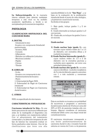DR. EDWIN CEVALLOS BARRERA

La linfoescintografía de la mamaria
interna utilizada para detectar metástasis
temprana a este nivel no ha recibido
aceptación significativa, y tiende a ser
reemplazada por la resonancia magnética.

PATOLOGIA
CLASIFICACION HISTOLOGICA DEL
CANCER DE MAMA
A. DUCTAL
- Intraductal (in situ)
-Invasivo con componente Intraductal
predominante
- Invasivo, NOS
- Comedo
- Inflamatorio
- Medular con infiltración Linfocítica
- Mucinoso (coloide)
- Papilar
- Cirroso
- Tubular
B. LOBULAR
- In situ
- Invasivo con componente in situ
- Predominantemente Invasivo
- Pezón
1. Enfermedad de Paget, NOS
2. Enfermedad de Paget sin Carcinoma
intraductal
3. Enfermedad de Paget con Carcinoma
ductal invasivo
C. OTROS

reproductibilidad es la de “Van Nuys”, y se
basa en la evaluación de la proliferación
intraductal desde el punto de vista citológico,
y la presencia o ausencia de necrosis.
Se divide en tres grupos:
I.- Bajo grado, incluye grados 1 y 2 sin
necrosis.
II.- Grado intermedio se incluyen grados 1 y 2
con necrosis.
III.- Grado alto, se incluyen los grados 3 con o
sin necrosis.
Grado nuclear
1) Grado nuclear bajo (grado 1).- son
tumores cuyos núcleos miden de 1 a 1.5
de diámetro, con cromatina difusa y el
nucleolo inconspicuo.
2) Grado Nuclear Intermedio (grado 2).cuyos núcleos miden de 1.5 a 2 de
diámetro con la cromatina grumosa y
nucleolos poco aparentes, así como una
actividad mitósica baja.
3) Grado nuclear alto (grado 3).- en estos
casos se identifican nucleolos neoplásicos
de 3 o más de diámetro aspecto vesiculoso
con 1 o más nucleolos y numerosas
mitosis.

SCORE DE VAN NUYS EN
CANCER DUCTAL IN SITU
GRADO 1-2 GRADO3
SIN
NECROSIS
CON
NECROSIS

BAJO

ALTO

INTERMEDIO

ALTO

NOS: no especificado de otra manera
CARACTERISTICAS PATOLOGICAS
Carcinoma intraductal In Situ.- Es una
lesión precursora de carcinoma infiltrante que
antes de la mastografía el diagnóstico era
raro, y se trataban con mastectomía radical.
Con el advenimiento del tratamiento
conservador y la detección temprana de este
tipo de lesiones fue necesarios evaluar en
forma graduativa estas lesiones. Una de las
clasificaciones que tiene una alta

150

Esta es una lesión no invasiva con probabiliad
de recurrencia o progresión a carcinoma
ductal invasivo dentro de 10 años en cerca del
30% al 35% de pacientes tratadas sólo con
biopsia. Algunos consideran al carcinoma
intraductal sólido como una etapa inicial del
comedocarcinoma.
El carcinoma microinvasor corresponde a
una lesión predominantememnte de
carcinoma ductal in situ e invasión focal del
estroma en menos de 2 mm o a la presencia

 