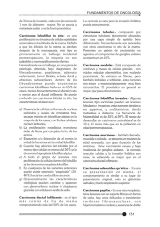 FUNDAMENTOS DE ONCOLOGÍA
de 3 focos de invasión, cada uno de menos de
1 mm de diámetro mayor. No se asocia a
metástasis axilar y es de buen pronóstico.
Carcinoma lobulillar in situ.- es una
proliferación no invasiva de células epiteliales
anormales en los lóbulos de la mama. Debido
a que los lóbulos de la mama se atrofian
después de la menopausia, este tipo es
primariamente un hallazgo incidental
premenopáusico, la mayoría no son
palpables y mamográficamente silentes.
Generalmente es un hallazgo, en una pieza de
patología obtenida bajo diagnóstico de
fibroadenomas, papilomas, adenosis
esclerosante, tumor filoides, ectasia ducal y
abscesos subareolares. dentro de los
fiboadenomas puede encontrarse
carcinomas lobulillares hasta en un 65% de
casos, menos frecuentementre el ductal in situ
y menos aun el ductal infiltrante. Se puede
confundir con carcinoma lobular in situ, las
características celulares son:
a) Presencia de células uniformes de nucleos
redondos y ovales de cromatina fina,
escasas mitosis sin identificar atipias en la
mayoría de los casos, con límites celulares
no bien definidos.
b) La proliferación neoplásica monótona
debe de llenar por completo la luz de los
acinos.
c) Expansión y/o distorción de al menos la
mitad de los acinos en la unidad lobulillar.
d) Cuando hay afección del lobulillo por el
mismo tipo celular en menos del 50% se le
denomina hiperplasia lobulillar atipica.
e) A todo el grupo de lesiones con
proliferación de células dentro del lobulillo
se les denomina neoplasia lobulillar.
f) En cualquiera de las variantes anteriores
puede existir extensión “pagetoide” (3040%) hacia los conductillos cercanos.
g) Ocasionalmente las características
citológicas pueden cambiar y aparecer
con pleomorfismo nuclear ó citoplasma
granular con células en anillo de sello.
Carcinoma ductal infiltrante.- es el tipo
más común de Ca de mama
comprometiendo más del 50% de los casos.

La necrosis es rara pero la invasión linfática
puede estar presente.
Carcinoma tubular.- compuesto por
estructuras tubulares típicamente alineadas
por una capa simple de epitelio bien
diferenciado. Frecuentemente son asociados
con otros carcinomas in situ de la mama.
Presentan un patrón de crecimiento no
agresivo, el compromiso de ganglios axilares
se reporta en un 10%.
Carcinoma medular.- Está compuesto de
cordones y masas de células grandes, con
núcleo reticular pleomórfico, con nucleolo
prominente. Su estroma es fibroso, pero
también linfoideo e infilrante, estos tumores
son micro y macroscópicamente muy bien
circunscritos. El pronóstico en general es
mejor, que para otros tumores.
Carcinoma lobulillar invasivo.- Algunas
lesiones tipo escirrosas pueden ser lesiones
lobulares e invasivas, estos tumores tienden a
ser agresivos, y multicentricos, dando
metástasis a distancia. La frecuencia de
bilateralidad es de 35% al 59%. El riesgo de
desarrollar un carcinoma contralateral es de
10 a 11 veces más que en la población en
edad perimenopausica.
Carcinoma mucinoso.- También llamado,
mucoide o coloide, se presenta en mujeres de
edad avanzada, con gran duración de los
síntomas, tiene crecimiento escaso y baja
incidencia de ganglios axilares, la necrosis
reacción celular y la invasión linfática son
raras, la sobrevida es mejor que en el
carcinoma ductal infiltrante.
Carcinoma adenoideo qu’stico.- Es rara
su presentación en mama, el
comportamiento es similar a su lugar de
presentación original, esto es glándulas
salivales y tracto respiratorio superior.
Carcinoma papilar.- Es una rara neoplasia,
tiene lesiones con un soporte fibroso en forma
de caña, hay unos delicados o inexistentes
cordones fibrovasculares, con
hipercromatismo nuclear y ausencia de doble

151

 
