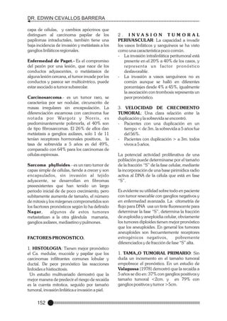 DR. EDWIN CEVALLOS BARRERA
capa de células, y cambios apócrinos que
distinguen al carcinoma papilar de los
papilomas intraductales, también tiene una
baja incidencia de invasión y metástasis a los
ganglios linfáticos regionales.
Enfermedad de Paget.- Es el compromiso
del pezón por una lesión, que nace de los
conductos adyascentes, o metástasios de
alguna lesión cercana, el tumor invade por los
conductos y parece ser multicéntrico, puede
estar asociado a tumor subareolar.
Carcinosarcoma.- es un tumor raro, se
caracteriza por ser nodular, circunscrito de
masas irregulares sin encapsulación. La
diferenciación escamosa con carcinoma fue
n o t a d a p o r Wa r g o t z y N o r r i s , e s
predominantemente polimorfa, el 40% son
de tipo fibrosarcomas. El 26% de ellos dan
metástasis a ganglios axilares, solo 1 de 11
tenían receptores hormonales positivos, la
tasa de sobrevida a 5 años es del 49%,
comparado con 64% para los carcinomas de
células espinosas.
Sarcoma phylloides.- es un raro tumor de
capas simple de células, tiende a crecer y son
encapsulados, sin invasión al tejido
adyacente, se desarrollan en fibromas
preeexistentes que han tenido un largo
periodo inicial de de poco crecimiento, pero
subitamente aumenta de tamaño, el número
de mitosis y los márgenes comprometidos son
los facrtores pronósticos según lo ha definido
Nagar,
algunos de estos tumores
metastatizan a la otra glándula mamaria,
ganglios axilares, mediastino y pulmones.

FACTORES PRONOSTICO.
1. HISTOLOGIA: Tienen mejor pronóstico
el Ca. medular, mucoide y papilar que los
carcinomas infiltrantes comunes lobular y
ductal. De peor pronóstico las reacciones
linfoides e histiocitosis.
Un estudio multivariado demostró que la
mejor manera de predecir el riesgo de recaída
es la cuenta mitotica, seguido por tamaño
tumoral, invasión linfática e invasión a piel.

152

2. INVASION TUMORAL
PERIVASCULAR: La capacidad a invadir
los vasos linfáticos y sanguíneos se ha visto
como una característica poco común.
- La invasión intralinfática peritumoral está
presente en el 20% a 40% de los casos, y
representa un factor pronóstico
desfavorable.
- La invasión a vasos sanguíneos no es
común aunque se halló en diferentes
porcentajes desde 4% a 45%, igualmente
la asociación con trombosis representa un
peor pronóstico.
3. VELOCIDAD DE CRECIMIENTO
TUMORAL: Una clara relación entre la
duplicación y la sobrevida se encontró.
- Pacientes con una duplicación en un
tiempo < de 3m. la sobrevida a 5 años fue
del 56%.
- Pacientes con duplicación > a 3m. todos
vivos a 5 años.
La potencial actividad proliferativa de una
población puede determinarse por el tamaño
de la fracción “S” de la fase celular, mediante
la incorporación de una base pirimídica radio
activa al DNA de la célula que está en fase
“S”.
Es evidente su utilidad sobre todo en paciente
con tumor resecable con ganglios negativos y
en enfermedad avanzada. La citometría de
flujo para DNA usa un tinte fluorescente para
determinar la fase “S”, determina la fracción
de euploidia y aneploidia celular, obviamente
los tumores diploides tienen mejor pronóstico
que los aneuploides. En general los tumores
aneuploides son frecuentemente receptores
estrogénicos negativos,
pobremente
diferenciados y de fracción de fase “S” alta.
1. TAMA„O TUMORAL PRIMARIO: Sin
duda un incremento en el tamaño tumoral
empobrece el pronóstico. En un estudio de
Valagussa (1978) demostró que la recaída a
5 años se dio en: 37% con ganglios positivos y
tamaño tumoral <2cm. y en 79% con
ganglios positivos y tumor >5cm.

 
