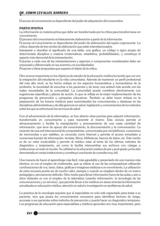 DR. EDWIN CEVALLOS BARRERA
El acceso al conocimiento es dependiente del poder de adquisición del consumidor.
PARTICIPATIVA
La información es materia prima que debe ser transformada por la crítica para transformarse en
conocimiento.
El proceso del conocimiento es básicamente elaboración a partir de la información.
El acceso al conocimiento es dependiente del poder de elaboración del sujeto cognoscente. La
crítica, depende de tres niveles de elaboración que están interrelacionados:
Interpretar o descifrar el significado de una tabla, una gráfica, un código o signo propio de
determinada disciplina o materia (matemáticas, estadística, probabilidades), y constituye el
aspecto más elemental de la interpretación.
Enjuiciar a cada una de las interpretaciones y aspectos o componentes considerados debe ser
enjuiciado y diferenciado en sus aciertos y en sus falsedades.
Proponer e idear propuestas que superen el objeto de la crítica.
Otro avance importante en los objetivos de estudio de la educación médica ha tenido que ver con
la integración del estudiante en la vida comunitaria. Además de mantener un perfil profesional
del más alto nivel, se ha hecho énfasis en los aspectos humanísticos y humanitarios de la
profesión, la necesidad de escuchar a los pacientes y de tener una actitud más acorde con las
reales necesidades de la comunidad. La comunidad puede contribuir efectivamente con
sugerencias específicas y planes de acción, lo que se refleja en la mejor implementación de los
programas de prevención y campañas educativas. También se debe hacer énfasis en la
preparación de los futuros médicos para suministrarles los conocimientos y destrezas en las
disciplinas administrativas y de alta gerencia en salud, legislación y conocimientos de los métodos
sobre los que se estructuran los servicios de salud.
Con el advenimiento de la informática, se han abierto otras puertas para adquirir información,
transformarla en conocimiento y para transmitir el mismo. Esta ciencia permite el
almacenamiento y facilita la manipulación y procesamiento de una vasta cantidad de
información, que sirve de apoyo del conocimiento, la documentación y la comunicación. La
creación de una red internacional de computadoras, comunicadas por vía telefónica, conexiones
de microondas o por satélites, es conocida como Internet y permite el acceso inmediato a
numerosas fuentes de información: revistas, libros, bibliotecas, bancos de datos, etc. Este medio
es de un valor incalculable y permite al médico estar al tanto de los últimos métodos de
diagnóstico y tratamiento, así como le facilita intercambiar sus archivos con colegas o
instituciones en todo el mundo. Su utilidad en la educación médica de pre y post grado ya ha sido
demostrada en varias instituciones y constituye una fuente de consulta muy útil.
Una manera de hacer el aprendizaje más fácil, más agradable y presentarlo de una manera más
efectiva, es con el empleo de multimedia, que se refiere al uso de las computadoras utilizando
combinaciones de voz, texto, datos, gráficas e imágenes estáticas o en movimiento. La utilización
de estos recursos puede ser de mucho valor, siempre y cuando se empleen dentro de un marco
pedagógico, previamente definido. Otro medio para llevar información fuera de las aulas y aún a
sitios distantes es con el empleo de la telemática (usando información, la tecnología de las
comunicaciones y un servicio), que permite llevar a los médicos en áreas remotas la información
actualizada en educación médica, atención en salud e investigación en problemas de salud.
La práctica de la oncología requiere que el especialista no solo esté capacitado para tratar a su
paciente, sino que posea los conocimientos necesarios para identificar factores de riesgo,
aconseje a sus pacientes sobre métodos de prevención y pueda hacer un diagnóstico temprano.
Los programas de educación para especialistas y médicos generales son muy importantes, pero

XVI

 