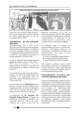 DR. EDWIN CEVALLOS BARRERA

fue de 9%, y sin un factor de riesgo fue de 0%.
A su vez la radioterapia de refuerzo (boost),
no reduce significativamente la tasa de
recurrencia (34% vs. 49%).
TRATAMIENTO DE LOS GANGLIOS
AXILARES
Aproximadamente 22% a 40% de las
pacientes con carcinoma de mama, y ganglios
axilares clinicamente negativos, son positivos
al estudio patológico. Incluso en pacientes
con etapas tempranas el riesgo de recurrencia
es del 21%, y los ganglios son positivos al
estudio patológico en un 20% a 30%.
La tasa de sobrevida dependiendo del nivel
ganglionar afectado varía de: 87%, 75%, y
36%, para los niveles I, II, y III,
respectivamente. El riesgo de recurrencia en
axila después de un disección radical es del
1% a 2%.
En el tratamiento local de los ganglios axilares
positivos en nivel II, la cirugía radical está
indicada, y la radioterapia debe ser
adyuvante, con esto el riesgo de recurrencia a
5 años es del 1.2%.
Los datos obtenidos por Silverstein sobre la
disección de axila, permiten establecer que
aquellas pacientes con tumores catalogados
como T1a no ameritan disección radical,
mientras los T1b o mayores si lo ameritan.
La experiencia del Dr. Sarrazin, del
Hospital Gustave-Roussy, al respecto de
administrar radioterapia a pacientes con
adecuada disección radical de axila,
evidencia que a pesar de que hay una

158

diferencia matemática, en la tasa de
sobrevida equivalente al 97% y 84%, para los
que se irradiaron y aquellos que no lo hicieron
respectivamente, la diferencia no fue
estadísticamente significativa, estos
resultados fueron confirmados por Clark.
La irradiación axilar en pacientes con
ganglios linfáticos positivos en pacientes que
recibieron quimioterapia adyuvante es
controversial, la irradiación de la axila y fosa
supraclavicular, está sujeta a casos
seleccionados como son:
a) Cuatro o más ganglios axilares positivos.
b) Compromiso de la cúpula de la axila.
c) Gran extensión tumoral extracapsular.
Aun cuando los pacientes vayan a recibir
quimioterapia adyuvante. La radioterapia a
la pared torácica en etapas tempranas del
carcinoma de mama no se justifica, inclusive
en enfermedad etapa III resecable.
T R ATA M I E N T O C L I N I C O D E L
CANCER TEMPARANO DE MAMA
Al momento del diagnóstico, algunas mujeres
pueden tener micro metástasis, con el tiempo
un significativo número de pacientes podrían
desarrollar enfermedad metastásica, aunque
con la cirugía y la
radioterapia estén
potencialmente curadas. La quimioterapia
tiene por objeto erradicar aquellos depósitos
de células cancerosas. Basados en los factores
pronósticos ya mencionados, se puede saber
cuáles pacientes tienen mayor o menor riesgo
de desarrollar metástasis y otros factores
pronóstico potenciales o de predicción deben
considerarse.

 