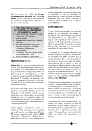 FUNDAMENTOS DE ONCOLOGÍA

Po r los años de 1990, el Gr upo
Colaborador de estudios en C‡ncer de
Mama publicó una revisión consolidada de
los estudios randomizados utilizando la
técnica de meta-análisis.
FACTORES PREDICTIVOS Y
POTENCIALES de PRONOSTICO
EN CANCER DE MAMA
1. HER2/C-ERBb2 (receptor tirosin
cinasa del EGF familiar)
2. Indice mitótico
3. Evidencia histológica de Invasión
vascular
4. Microinvasión vascular y otros
factores incluyendo factor de
crecimiento endotelial o
angiogénesis)
5. p53 status (alteraciones en el gen
supresor tumoral TP53
6. Proto-oncogen bcl-2 humano

TERAPIA HORMONAL
Tamoxifen un antagonista estrogénico en
mama, pero agonista estrogénico en hueso y
endometrio, se lo ha utilizado como terapia
adyuvante a dosis de 20 mg día por 5 años, en
pacientes post menopausicas y con
receptores estrogénico positivos.(Wallwiener,
Boccardo) El beneficio en pacientes con
tumores pequeños sin embargo no ha sido
provado. No se recomienda en pacientes con
receptores negativos.
En mujeres premenopausicas con receptores
positivos se puede utilizarlo, pero una
alternativa es la ablación ovárica, ya sea
quirúrgica o con radioterapia, con un similar
beneficio que la quimioterapia. L a
combinación de las dos opciones (ablación
ovárica y quimioterapia) no han demostrado
una ventaja adicional.
Otros agentes hormonales como los
inhibidores de la aromatasa, se han probado
como adyuvantes o neoadyuvantes (Dixon).
El reporte preliminar del estudio ATAC
(Arimidex, Tamoxifen, Alone or in
Combination) del 2001, en 9.366 pacientes

post menopausicas, comparando anastrozole
vs. Tamoxifen a con un promedio de
seguimiento de 3 meses, el grupo que recibió
anastozole tuvo una mejor sobrevida y
también mejor tolerado que el grupo
control.(Baum)
QUIMIOTERAPIA
El papel de la quimioterapia. ha tenido su
impacto en la reducción del riesgo de
recurrencia de la enfermedad. Los esquemas
con antraciclinas han demostrado un
pequeño pero significativo beneficio sobre el
esquema CMF (ciclofosfamida, metotrexate,
5 Fu). A pesar de todo, el riesgo de recaida es
alto en las pacientes con compromiso
metastásico de los ganglios axilares.
El consenso de la terapia adyuvante del
Instituto Nacional de la Salud, desarrollado
en Noviembre del 2000, considera que la
terapia adyuvante debe ser considerada en
pacientes con carcinoma ductal o lobulillar
con un tumor igual o mayor a 1 cm. La
quimioterapia había demostrado que provee
un beneficio en la sobrevida en mujeres pre y
post menopausicas de hasta 70 años, con
excepción de las lesiones menores a 1 cm. En
pacientes más ancianas el esquema de CMF
puede ser una alternativa. (ABRAHAMS,
CRIVELLARI, EBCTCG)
En mujeres pre-menopausicas con receptores
positivos y factores de bajo riesgo de recaida,
la quimioterapia o la hormonoterapia, o
ambas, pueden ser apropiadas. Las mujeres
post menopausicas con tumores y receptores
hormonales positivos, y con factores de bajo
riesgo pueden recibir hormonoterapia u
hormonoterapia más quimioterapia.
Las mujeres pre y post menopausicas con
factores de riesgo moderado o alto, se
beneficiarán de una terapia combinada de
hormonoterapia y quimioterapia. Las
pacientes pre y post menopausicas con
factores de riesgo alto de recurrencia, debe
recibir un régimen de antraciclinas y/o
taxanes.

159

 