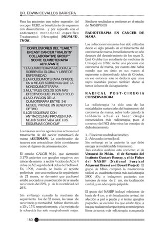 DR. EDWIN CEVALLOS BARRERA
Para las pacientes con sobre expresión del
oncogen HER2, se beneficiarán de esquemas
con doxorubiciina y por supuesto con el
anticuerpo monoclonal específico
Trastuzumab (Herceptin) (MENARD,
THOR).

CONCLUSIONES DEL “EARLY
BREAST CANCER TRIALISTS’
COLLABORATIVE GROUP”
SOBRE QUIMIOTERAPIA
ADYUVANTE
1. LA QUIMIOTERAPIA MEJORA LA
SOBREVIDA GLOBAL Y LIBRE DE
ENFERMEDAD
2. LA POLIQUIMIOTERAPIA OFRECE
UN A MEJOR SOBREVIDA QUE LA
MONOQUIMIOTERAPIA
3. MULTIPLES CICLOS SON MAS
EFECTIVOS QUE UN SOLO CICLO
4. LA DURACION DE LA
QUIMIOTERAPIA ENTRE 3-6
MESES, PROVEE UN BENEFICIO
OPTIMO
5. LOS ESQUEMAS CON
ANTRACICLINAS PROVEEN UNA
MEJOR SOBREVIDA QUE LOS
ESQUEMAS COMO CMF
Los taxanes son los agentes mas activos en el
tratamiento de del cáncer metastásico de
mama (SEIDMAN). La combinación de
taxanes con antraciclinas debe considerarse
como el régimen de primera elección.
El estudio CALGB 9344, que aleatorizó
3.170 pacientes con ganglios negativos con
cáncer de mama a recibir 4 ciclos de AC o 4
ciclos de AC seguido de 4 ciclos de Paclitaxel.
En 1998, cuando se hacía el reporte
preliminar con una mediana de seguimiento
de 21 meses, se demostró que paclitaxel
estaba asociado a una reducción de la tasa de
recurrencia del 22%, y de la mortalidad del
26%.
Sin embargo cuando la mediana de
seguimiento fue de 52 meses, las tasas de
recurrencia y mortalidad habían disminuido
a 13 y 15% respectivamente, y la mejoría de
la sobrevida fue solo marginalmente mejor.

160

Similares resultados se emitieron en el estudio
del NASBP B-28
RADIOTERAPIA EN CANCER DE
MAMA
Las radiaciones ionizantes han sido utilizadas
desde el siglo pasado en el tratamiento del
carcinoma de mama, inmediatamente un año
después del descubrimiento de los rayos X,
Emil Grubbe (un estudiante de medicina de
Chicago) en 1896, recibe una paciente con
carcinoma de mama, por cuanto éste había
notado que un daño en sus manos al
exponerse a denominado tubo de Crookes,
en ese entonces solo se deducía que unos
rayos invisibles podían también dañar al
tumor del seno de dicha paciente.
R A D I C A L P O S T- C I R U G I A
CONSERVADORA
La radioterapia ha sido una de las
modalidades sustanciales del tratamiento del
carcinoma de mama, sobre todo cuando la
tendencia actual es hacer cirugía
conservadora más radioterapia, pues el
consenso del NCI determina las ventajas de
dicho tratamiento:
1.- Excelente resultado cosmético.
2.- Adecuado control local.
Sin embargo es la paciente la que debe
escoger la modalidad de tratamiento.
Tres estudios avalizan esta corriente: el de
Veronesi de Milán, el de Sarrazin del
Instituto Gustave Roussy, y el de Fisher
del NASBP (National Surgical
Adyuvant Breast and Bowel Project) El
grupo de Milán comparó la mastectomía
radical vs. cuadrantectomía más radioterapia
5000 cGy. e incluyeron pacientes con
tumores de más de 2 cm, sin localización
central, y sin adenopatía palpable.
El grupo del NASBP incluyó mlesiones de
hasta de 4 cm, y sin localización central, sin
afección a piel o pezón y si tenían ganglios
palpables, se excluian los que estabn fijos, a
los que realizaron lumpectomía con márgenes
libres de tumor, más radioterapia comparada

 