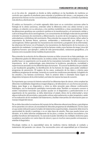 FUNDAMENTOS DE ONCOLOGÍA
es en los años de pregrado es donde se debe establecer en las facultades de medicina un
currículo que capacite al estudiante para entender el problema del cáncer, y así preparar a las
generaciones futuras con los conocimientos y la habilidad para enfrentar y controlar el problema
más afectiva y efectivamente.
El médico en formación y el recién egresado debe tener en su curriculum nociones sobre la
biología de la célula cancerosa, entender sobre la diferencia entre una célula normal a una
maligna, en relación con su estructura, a los cambios metabólicos y otras características. Cómo
las alteraciones genéticas van a producir cambios en la transformación y el crecimiento celular y
cuál es la bioquímica de la carcinogénesis. Los conocimientos de biología molecular les permitirá
entender los procesos de crecimiento y diferenciación, la acción de los oncogenes y los factores
estimuladores e inhibidores del crecimiento. Para entender las causas del cáncer, deben saber la
importancia de factores físicos, químicos, ambientales y nutricionales que influyen en la
carcinogénesis. Deben aprender los mecanismos de crecimiento y progresión de la enfermedad,
las relaciones del tumor con el huésped y los mecanismos de diseminación de los tumores y la
aparición de metástasis. La importancia de los factores virales como factores de riesgo (virus del
papiloma humano -por ejemplo-), estilos de vida (promiscuidad), variaciones geográficas, y la
manera como se pueden tomar medidas de prevención.
Para entender la evolución de los diferentes tumores se debe conocer de su histo-patología, con
sus diferentes grados de diferenciación, la cinética celular, los factores inmunológicos y cómo es
posible hacer un seguimiento con la ayuda de los marcadores tumorales. Se debe reconocer la
importancia de la epidemiología, para determinar la incidencia, prevalencia, mortalidad y
supervivencia asociada con los diferentes tipos de tumores. El conocer la distribución por edades
y por localización geográfica, la identificación de los factores de riesgo, para poder establecer
programas de prevención. El registro de los casos, evaluación de los datos y criterios para
establecer programas de tamizaje, teniendo en cuenta las condiciones prevalentes, la logística de
los estudios y los factores económicos. Todo lo anterior debe ir orientado hacia lograr un
diagnóstico temprano de la enfermedad y así tratar de mejorar las tasas de curación.
Es importante que conozca la historia natural de los diferentes tipos de cáncer, cómo emplear las
diferentes modalidades diagnósticas imagenológicas y de laboratorio en una forma secuencial y
lógica, para llegar a un diagnóstico y cómo se debe proceder para obtener confirmación
histológica, con la descripción patológica mencionada antes También es necesario conocer si
existen marcadores tumorales que puedan ayudar en el diagnóstico y particularmente en el
seguimiento de los pacientes; se debe determinar el estado clínico de la enfermedad y tener
alguna indicación del pronóstico, para poder enfocar adecuadamente un plan terapéutico, asistir
en la evaluación de los resultados del tratamiento y facilitar intercambio de información para un
manejo integral del cáncer.
No se debe descuidar la enseñanza del manejo de las diferentes alteraciones físicas y psicológicas
de los pacientes con cáncer y la necesidad de ofrecerles programas de rehabilitación. En los casos
en que exista indicación para el empleo de tratamientos experimentales, el paciente debe tener la
oportunidad de decidir si participa o no en tales tipos de estudio. Para que pueda tomar una
decisión, se le debe informar ampliamente de los pros y contras, los efectos secundarios y los
posibles beneficios del tratamiento. Es esencial el poder identificar los múltiples síndromes para
neoplásicos asociados con varios tipos de cáncer y que en muchos casos pueden enmascarar o
retardar el diagnóstico.
Oncología médica es la especialidad rama de medicina interna dedicada al cuidado y
tratamiento del paciente con cáncer. Fue reconocida como sub especialidad por el American

XVII

 