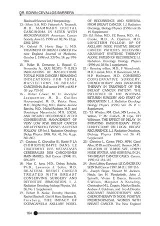 DR. EDWIN CEVALLOS BARRERA
Blackwell Science Ltd, Histopatology
13.- Silver. S.A, M.D. Fattaneh A. Tavassoli,
M . D . M A M M A RY D U C TA L
CARCINOMA IN SITER WITH
MICROINVASION American Cancer
Society. June 15, 1998/ vol. 82, No. 12 pp.
2382- 2390
14.- Gabriel N. Horto Bagy 1, M.D.
TREATMENT OF BREAST CANCER The
new England Journal of Medicine,
October 1, 1998 vol. 339 No. 14: pp. 974984
15.- Neller B, Demange L, Rigaud C,
Fernandez A., QUE RESTE- T- ILDES
INDICATIONS DE MASTECTOMIE
TOTALE POUR CANCER ? REMAINING
I N D I C AT I O N S F O R T O TA L
MASTECTOMY IN BREAST
CARCINOMA. Bull cancer 1998 ; vol 85 #
(9) : pp. 755-62
16.- Didier Cower, M. D. Jocelyne
J a c q u e m i e r, M . D . , G u i l l e s
Houvenaeghel, M. D., Patrice Viens,
M.D., Brigitte Puig, M.D., Valerie- Jeanne
Barobu, M.D., Michel Resbent, M.D. and
Dominique Maraminchi, M.D. LOCAL
AND DISTANT RECURRENCE AFTER
CONSERVATIVE MANAGEMENT OF
VERY LOW RISK BREAST CANCER
ARE DEPENDENT EVENTS : A 10 YEAR
FOLLOW- UP Int J. Radiation Oncology
.
Biolgy Physics 1998, Vol. 41, No. 4; pp.
801-807
17.- Couteau C, Chevallier B., Bastit P LA
.
CHIMIOTHERAPIE DANS LE
TRAITEMENT DES METASTASES
CEREBRALES DES CARCINOMES
MAIN MAIRES, Bull Cancer (1994) 81,
226-229
18.- Man C. fung, M.D., Delray Schultz,
Ph.D., Lawrence J. Solim, M.D.
B I L AT E R A L B R E A S T C A N C E R
T R E AT E D W I T H B R E A S T
CONSERVING SURGERY AND
DEFINITIVE IRRADIATION. I. J.
Radiation Oncology biology Physics, Vol.
36, No. 1 Supplement.
19.- Robert R. Kuske, Dorothy Hamden,
Rachel Bischoff, Gist H Harr, Barbara B,
F i n e b e r g , T H E I M PA C T O F
EXTRACAPSULA AXILLARY NODEL

164

OF RECURRENCE AND SURVIVAL
FROM BREAST CANCER. I. J. Radiation
Oncology, Biology Physics (1996) vol 36
#1 Supplement
20.- BJ. Fisher, M.D., F.E Perera, M.D., A-L.
Cooke, M.D., A. Opeitum, M.D.
LO N GT E R M F O L LO W- U P O F
AXILLARY NODE POSITIVE BREAST
CANCER PATIENTS RECEIVING
ADJUVANT SYSTEMIC THERAPY
ALONE. PATERN OF RECURRENCE I.J.
Radiation Oncology Biology Physics
(1996 vol. 36 No. 1 supplement.
21.- Henning willers, M.D., F Wurschmidt.
M.D, I. Jamik, M.D., H Buneimann, M.D.,
H.P. Heilmann, M.D. COMBINED
C O N S E R V A T I V E S U R G E R Y,
CHEMOTHERAPY AND RADIATION
THERAPY IN TREATMENT OF THE
BREAST CANCER PATIENT: THE
INFLUENCE OF THE INTERVAL
BETUBEN SURGERY AND START OF
IRRADIATION. I.. J. Radiation Oncology
Biology Physics (1996) Vol. 36 # 1:
Supplement.
22.- T.J. Whelan, RM. Clark, MN Levine, A.
Willian, P Mc Culloch, M Lipa, RH
.
Wilkinson. THE EFFECT OF DELAY IN
INITIATING RADIOTHERAPY POSTLUNIPECTOMY ON LOCAL BREAST
RECURRENCE. L.J. Radiation Oncology,
Biology Physics 1996 vol 36 #1
Supplement.
23.- Christine L. Carter, PHD, MPH, Carol
Allen, PHD and Donald E. Henson, M.D.:
RELATION OF TUMOR SIZE, LYMPH
NODE STATUS, AND SURVIVAL IN 24,
740 BREAST CANCER CASES. Cancer,
1989, 63: 181-187
24.- Jhon Libbey Eurotext: LE CANCER DU
SEIN Bull Cancer 1997, 84 (1) : 107-116
25.- Joseph Ragaz, Stewart M. Jackson,
Nttule, Ian H. Plenderleith, John J.
Spinelli, Vivian E Basco, Kenneth
S.Wilson, Margaret A Knowling,
Christopher M.L. Coppin, Marilyn Bradis,
Andrew J. Coldman, and Ivo A Divotto:
ADJUVANT RADIOTHERAPY AND
CHEMOTHERAPY IN NODE POSITIVE
PREMENOPAUSAL WOMEN WITH
BREAST CANCER. The New England

 