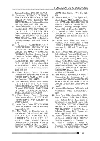 FUNDAMENTOS DE ONCOLOGÍA
Journal of medicine 1997, 337: 956-962.
26.- Bedwinek J. TREATMENT OF STAGE I
AND II ADENOCARCINOMA OF THE
BREAST BY TUMOR EXCISION AND
IRRADIATION Int. J. Radiation Oncology
Biol. Phys., 1981, vol 7; 1553-1559
27.- Karen J Halverson, REGIONAL NODEL
MANGEMENT AND PATTERNS OF
FA I L E R U F O L L O W I N G
CONSERVATIVE SURGERY AND
RADIATION THERAPY FOR STAGE I
AND II BREAST CANCER. I.. J. Radiation
Oncology Biology Physics vol 26 no. 4
1993
28.- Ragaz J. RADIOTERAPIA Y
QUIMIOTERAPIA ADYUVANTE EN
PACIENTES PREMENOPAUSICAS CON
CANCER DE MAMA Y GANGLIOS
POSITIVOS. The New England Journal
of Medicine. Oct 2 de 1997 pag. 956-962
29.-Barbara A Bur tness, M.D.
MARCADORES HISTOLOGICOS Y
PRONOSTICO DEL CANCER
MAMARIO EN EL LARGO PLAZO. The
Cancer Journal from Scientific American
1997 332- 334
30.- Early Breast Cancer Trialist's
Collaborative group.BREAST CANCER
RADIOTHERAPY. NEJM vol 333, no. 22
July- December 1995, 1444-55
31.- (EBCTCG) Early Breast. Cancer Trialist's
C o l a b o r a t i v e G r o u p :
POLIQUIMIOTERAPIA PARA CANCER
DE MAMA TEMPRANA: UNA REVISION
DE LOS ESTUDIOS ALEATORIZADOS.
The Lancet vol. 352 Sept. 19, 1998
32.- Early Breast Cancer Trialist's
Colaborative Group. EFFECTS OF
RADIOTHERAPY AND SURGERY IN
EARLY BREAST.
33.- Javier García Conde MONOGRAFIAS
CLINICAS EN ONCOLOGIA, Ediciones
Dayuma, S.A. 1991
34.- N.J. Wald, J. Chamberlain, A.
HACKSHAW ON BEHALF OF THE
E VA LU AT I O N C O M M I T T E E .
EUROPEAN SOCIETY OF
MASTOLOGY CONSENSUS
CONFORENCE ON BREAST CANCER
SCREENING PARIS, 4-5 February, 1993.
REPORT OF THE EVALUATION

COMMITTEE. Cancer 1994, 81, 825834.
35.- Jhon M. Kurtz, M.D., Yves Ayme, M.D.
Claude Bressac, M.D., Aud Daniel Hans,
M.D.: MAMMARY RECURRENCES IN
WOMEN YOUNGER THAN FORTY. I.J.
Radiation Oncology. Biology. Physics.
August 1988, vol. 15, no. 2 pp. 271-276
36.- P Merviel, J. Salat- Barouk, Suzan:
.
CANCER DU SEIN AU COURS DE LA
GROSSESSE. Bull Cancer 1996 ; 83 :
266-275
37.- Abram Recht, M.D., and Mary J.
Houlihan, M.D. AUXILIARY LYMPH
NODES AND BREAST CANCER. Cancer
November 1, 1995, vol. 76 no. 9: pp.
1491-1512
38.- John E Olsen, M.D., Donna Neuberg,
Sc.D., Kishan J. Pamdya, M.D., Melvyn P
.
Richter, M. D., Kennedy W. Gilchrist.
M.D., Douglas C. Tormey, M.D., Ph.D.,
Michael Veeder, M.D., Geoffrey Falkson,
M.D. THE ROLE OF RADIOTHERAPY
IN THE MANAGEMENT OF OPERABLE
LO C A L LY A D VA N C E D B R E A S T
CARCINOMA. Cancer March 15, 1997/
vol. 79 no. 6: 1138-1149.
39.- Y.M. Kirova, F. Fenilhade, E. Calitchi, Y
Otmezguine, L. Chossiere, J.P. Le
bourgeois: SARCOMES RADIO-INDUITS
APRES RADIOTHERAPIE POR
CANCER DU SEIN . Bull Cancer 1996, 83
: 506-511
40.- Veronesi Humberto, A. Goldhirsch, and
John Yarnold : BREAST CANCER : 12431289.
41.- Irene Gage, M.D., Abram Recht, M.D.,
Rebeca Gelman, Ph.D., Asa J. Nixon,
M.D., Barbara Silver, B.A., Bruce A.
Bornstein, M.D. and Jay R. Harris, M.D.
LONG- TERM OUTCOME FOLLOWING
BREAST- CONSERVING SURGERY
AND RADIATION THERAPY. Int. J.
Radiation Oncology Biol. Physics., vol.
33, No.2, pp. 245-251, 1995.
42.- Norman Wolmark, M.D. THERAPY OF
LO C A L LY A D VA N C E D B R E A S T
CANCER. Chapter 84. pp. 821-834
43.- Zucali R., Uslenghi C., Kenda R.,
Bonadoña G.: NATURAL HISTORY AND
SURVIVAL OF INOPERABLE BREAST

165

 