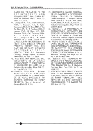 DR. EDWIN CEVALLOS BARRERA
C A N C E R T R E AT E D W I T H
R A D I O T H E R A P Y A N D
RADIOTHERAPY FOLLOWED BY
RADICAL MASTECTOMY: Cancer 37:
1422- 1431, 1976
44.- Overgaard M., M.D., Juul Christensen,
Ph.D., H. Johansen, M.D., A. NyboRasmussen, Ph.D., C. Rose, M.D., P Van
.
Der Kooy, Ph. D., J. Panduro, M.D., F.
Laursen, Ph.D., M. Kjaer, M.D., N.E.
Sorensen, Ph.D., C.C. Gadeberg, M.D.,
M .
H j e l m H a n s e n ,
P h . D . , O v e r g a a r d , M . D . , K . We s t
Andersen, Ph. D., and K. Zedeler, Ph. D.
EVALUATION OF RADIOTHERAPY IN
H I G H- R I S K B R E A S T C A N C E R
PATIENTS. REPORT FROM THE
DANISH BREAST CANCER
C O O P E R A T I V E G R O U P.
(DBCG82)TRIAL. I.J. Radiation
Oncology. Biology Physics, November
1990, vol 19, No. 5 pp. 1121-1124
45.- Gage Irene, M.D. RESULTADO DEL
SEGUIMIENTO DE LA CIRUGIA
CONSERVADORA Y RADIOTERAPIA
EN CARCINOMA DE MAMA. Int. J.
Radiation Oncology Biol. Phys., Vol . 33,
No. 2, pp. 245-251, 1995.
4 6 . -B e r n a r d Fi s h e r, M . D .
Stewart
Anderson,Ph.D. CIRUGIA
CONSERVADORA EN EL MANEJO DE
CA DE MAMA INVASOR Y NO
INVASOR: ESTUDIOS DE NSABP
R E V I S TA : Wo r l d J o u r n a l o f
Surgery.18,63-69 1.994

166

47.- HELVERSON J. MANEJO REGIONAL
DE LOS GANGLIOS Y PATRONES DE
FALLA
DESPUES DE CIRUGIA
CONSERVADORA Y RADIOTERAPIA
PARA ESTADIOS 1 Y II DE CANCER DE
MAMA, PEREZ A. CARLOS, et al. Int. J.
Radiation Oncology Biol. Phys. Vol 26 pp
593-599. 1993
48.- RAGAZ J. et al RADIOTERAPIA Y
QUIMIOTERAPIA ADYUVANTE EN
PACIENTES PREMENOPAUSICAS CON
CANCER DE MAMA Y GANGLIOS
POSITIVOS. The New England Journal of
Medicine. Oct 2 de 1997 pag 956-962
49.- VICINI, FRANK A. RESULTADOS A
LARGO PLAZO DEL TRATAMIENTO
CON BRAQUITERAPIA INTERSTICIAL
E N PA C I E N T E S C O N C A N C E R
TEMPRANO DE MAMA TRATADOS EN
FORMA CONSERVADORA et. al.. Int. J.
Radiation Oncology Biol. Phys. Vol. 37
No.- 4. PP 845-852. 1997
50.- Bedwinek John. TREATMENT OF
STAGE I AND II ADENOCARCINOMA
OF THE BREAST BY TUMOR EXCISION
AND IRRADIATION. Int. J. Radiation
Oncology Biol. Phys.,1981, Vol 7, pp
1553-1559.
51.-(EBCTCG) EARLY BREAST CANCER
TRIALITS' COLABORATIVE GROUP
.
POLIQUIMIOTERAPIA PARA CÁNCER
DE MAMA TEMPRANO:
UNA
R E V I S I Ó N D E LO S E S T U D I O S
ALEATORIZADOS. THE LANCET Vol
352. Sept. 19, 1998

 