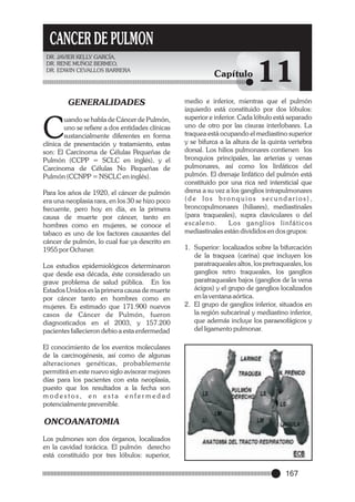CANCER DE PULMON
DR. JAVIER KELLY GARCÍA,
DR. RENE MUÑOZ BERMEO,
DR. EDWIN CEVALLOS BARRERA

GENERALIDADES

C

uando se habla de Cáncer de Pulmón,
uno se refiere a dos entidades clínicas
sustancialmente diferentes en forma
clínica de presentación y tratamiento, estas
son: El Carcinoma de Células Pequeñas de
Pulmón (CCPP = SCLC en inglés), y el
Carcinoma de Células No Pequeñas de
Pulmón (CCNPP = NSCLC en inglés).
Para los años de 1920, el cáncer de pulmón
era una neoplasia rara, en los 30 se hizo poco
frecuente, pero hoy en día, es la primera
causa de muerte por cáncer, tanto en
hombres como en mujeres, se conoce el
tabaco es uno de los factores causantes del
cáncer de pulmón, lo cual fue ya descrito en
1955 por Ochsner.
Los estudios epidemiológicos determinaron
que desde esa década, éste considerado un
grave problema de salud pública. En los
Estados Unidos es la primera causa de muerte
por cáncer tanto en hombres como en
mujeres. Es estimado que 171.900 nuevos
casos de Cáncer de Pulmón, fueron
diagnosticados en el 2003, y 157.200
pacientes fallecieron debio a esta enfermedad

Capítulo

11

medio e inferior, mientras que el pulmón
izquierdo está constituido por dos lóbulos:
superior e inferior. Cada lóbulo está separado
uno de otro por las cisuras interlobares. La
traquea está ocupando el mediastino superior
y se bifurca a la altura de la quinta vertebra
dorsal. Los hilios pulmonares contienen los
bronquios principales, las arterias y venas
pulmonares, así como los linfáticos del
pulmón. El drenaje linfático del pulmón está
constituido por una rica red intersticial que
drena a su vez a los ganglios intrapulmonares
(de los bronquios secundarios),
broncopulmonares (hiliares), mediastinales
(para traqueales), supra claviculares o del
e s c a l e n o.
Los ganglios linfáticos
mediastinales están divididos en dos grupos:
1. Superior: localizados sobre la bifurcación
de la traquea (carina) que incluyen los
paratraqueales altos, los pretraqueales, los
ganglios retro traqueales, los ganglios
paratraqueales bajos (ganglios de la vena
ácigos) y el grupo de ganglios localizados
en la ventana aórtica.
2. El grupo de ganglios inferior, situados en
la región subcarinal y mediastino inferior,
que además incluye los paraesofágicos y
del ligamento pulmonar.

El conocimiento de los eventos moleculares
de la carcinogénesis, así como de algunas
alteraciones genéticas, probablemente
permitirá en este nuevo siglo avisorar mejores
días para los pacientes con esta neoplasia,
puesto que los resultados a la fecha son
modestos, en esta enfermedad
potencialmente prevenible.

ONCOANATOMIA
Los pulmones son dos órganos, localizados
en la cavidad torácica. El pulmón derecho
está constituido por tres lóbulos: superior,

167

 