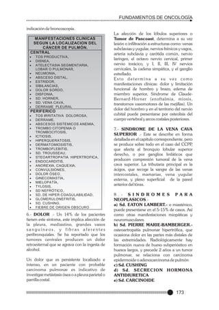 FUNDAMENTOS DE ONCOLOGÍA
indicación de broncoscopía.
MANIFESTACIONES CLINICAS
SEGUN LA LOCALIZACION DEL
CÁNCER DE PULMÓN.
CENTRAL
·
TOS PRODUCTIVA,
·
DISNEA,
·
ATELECTASIA SEGMENTARIA,

LOBAR O PULMONAR,
·
NEUMONIA,
·
ABSCESO DISTAL,
·
ESTRIDOR,
·
SIBILANCIAS,
·
DOLOR SORDO,
·
DISFONIA,
· HORNER,
SD.
· VENA CAVA,
SD.
·
DERRAME PLEURAL

PERIFERICO
·
TOS IRRITATIVA DOLOROSA,
·
DERRAME,
·
ABSCESOS SISTEMICOS ANEMIA,
·
TROMBO CITOPENIA O

TROMBOCITOSIS,
·
ICTIOSIS,
·
HIPERQUERATOSIS,
·
DERMATOMIOSISTIS,
·
TROMBOFLEBITIS,
· TROUSSEAU,
SD.
·
STEOARTROPATIA HIPERTROFICA,
·
ENDOCARDITIS,
·
ANOREXIA, CAQUEXIA,
·
CONVULSIONES,
·
DOLOR ÓSEO,
·
GINECOMASTIA,
·
MIELOPATÍA,
·
TYLOSIS,
· NEFRÓTICO,
SD
· DE HIPER COAGULABILIDAD,
SD.
·
GLOMERULONEFRITIS,
· CUSHING,
SD.
·
FIEBRE DE ORIGEN OBSCURO

6.- DOLOR .- Un 14% de los pacientes
tienen este síntoma, este implica afección de
la pleura, mediastino, grandes vasos
sanguíneos, y fibras aferentes
peribronquiales. Se ha reportado que los
tumores centrales producen un dolor
retroesternal que se agrava con la ingesta de
alcohol.
Un dolor que es persistente localizado e
intenso, en un paciente con probable
carcinoma pulmonar es indicativo de
investigar metástasis ósea o a pleura parietal o
parrilla costal.

La afección de los lóbulos superiores o
Tumor de Pancoast, determina a su vez
lesión o infiltración a estructuras como: venas
subclavias y yugular, nervios frénicos y vagos,
arteria subclavia y carótida común, nervio
laríngeo, el octavo nervio cervical, primer
nervio torácico, y I, II, III, IV nervios
cervicales, la cadena simpática, y el ganglio
estrellado.
Esto determina a su vez como
manifestaciones clínicas: dolor y limitación
funcional de hombro y brazo, edema de
miembro superior, Síndrome de ClaudeBernard-Horner (enoftalmia, miosis,
transtornos vasomotores de las mejillas). Un
dolor del hombro y en el territorio del nervio
cubital puede presentarse por osteolisis del
cuerpo vertebral y arcos costales posteriores.
7.- SINDROME DE LA VENA CAVA
SUPERIOR .- Este se describe en forma
detallada en el capítulo correspondiente, pero
se produce sobre todo en el caso del CCPP
,
que afecta al bronquio lobular superior
derecho, o por ganglios linfáticos que
producen compresión tumoral de la vena
cava superior. La tributaria principal es la
ácigos, que recoge la sangre de las venas
intercostales, mamarias, vena yugular
externa, y plexo superficial de la pared
anterior del tórax.
8 . - S I N D R O M E S PA R A
NEOPLASICOS.a) Sd. EATON LAMBERT.- o miasténico,
puede presentarse en el 5-15% de casos. Así
como otras manifestaciones miopáticas y
neuromusculares.
b) Sd. PIERRE MARIE-BAMBERGER.osteoartropatía pulmonar hipertrófica, que
ocasiona dolor en las partes más distales de
las extremidades. Radiológicamente hay
formación nueva de hueso subperióstico en
huesos largos, y precede 2 años a un tumor
pulmonar, se relaciona con carcinoma
epidermoide o adenocarcinoma de pulmón
c) Sd. CUSHING
d) Sd. SECRECION HORMONA
ANTIDIURETICA
e) Sd. CARCINOIDE

173

 