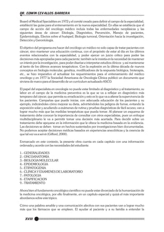 DR. EDWIN CEVALLOS BARRERA
Board of Medical Specialities en 1972 y el comité creado para definir el campo de la especialidad,
estableció las guías para el entrenamiento en la nueva especialidad. En ellas se establecía que el
campo de acción del oncólogo médico incluía todas las enfermedades neoplásicas y las
siguientes áreas de cáncer: Etiología, Diagnóstico, Prevención, Manejo de pacientes,
Epidemiología, Efectos sobre el huésped, Biología tumoral, Orientación hacia la investigación,
Detección y Gerontología.
El objetivo del programa era hacer del oncólogo un médico no solo capaz de tratar pacientes con
cáncer, sino mantener una educación continua, con el propósito de estar al día en los últimos
eventos relacionados con la especialidad, y poder ejercer un juicio crítico para poder las
decisiones más apropiadas para cada paciente; también se le insistía en la necesidad de mantener
un interés por la investigación, para poder diseñar e interpretar estudios clínicos y así mantenerse
al tanto de los últimos avances terapéuticos. Con la explosión en la última década de nuevos
conceptos en biología molecular, genética, modificadores de la respuesta biológica, bioterapia,
etc., se hizo imperativo el actualizar los requerimientos para el entrenamiento del médico
oncólogo y en 1977 la Sociedad Americana de Oncología Clínica publicó un documento que
sirviera de marco para el desarrollo de un currículum actualizado ASCO.
El papel del especialista en oncología no puede estar limitado al diagnóstico y al tratamiento; su
labor en el campo de la medicina preventiva es la que se va a reflejar en diagnóstico más
temprano del cáncer, que permita su erradicación y esto es lo que va a alterar la supervivencia de
los pacientes. Campañas que puede iniciar, con adecuada educación de los pacientes y su
ejemplo, indicándoles cómo mejorar su dieta, advirtiéndoles los peligros de fumar, evitando la
exposición solar y acudiendo a exámenes de rutina y pruebas diagnósticas de fácil acceso, van a
lograr mucho más que las medidas terapéuticas que pueda tomar. Al planear un esquema de
tratamiento debe conocer la importancia de consultar con otros especialistas, pues un enfoque
multidisciplinario le va a permitir tomar una decisión más acertada. Para decidir sobre un
tratamiento debe apoyarse en la información que le ofrece la medicina basada en la evidencia.
Las decisiones se deben tomar en hechos sustentados por investigaciones bien documentadas.
No podemos aceptar decisiones médicas basados en experiencias anecdóticas y la creencia de
que tal vez va a servir (Gifford, 2000).
Enmarcado en este contexto, la presente obra cuenta en cada capítulo con una información
ordenada y acorde con las necesidades del estudiante.
1.- GENERALIDADES
2.- ONCOANATOMIA
3.- BIOLOGIA MOLECULAR
4.- EPIDEMIOLOGIA
5.- ETIPATOGENIA
6.- CLINICA Y EXAMENES DE LABORATORIO
7.- PATOLOGIA
8.- ETAPIFICACION
9.- TRATAMIENTO
Ahora bien el fundamento oncológico científico no puede estar divorciado de la humanización de
la medicina oncológica, por ello finalmente, en un capítulo especial y quizá el más importante
abordamos sobre este tópico.
Cómo una palabra amable y una comunicación afectiva con sus pacientes van a lograr mucho
más que los fármacos que se empleen. El ayudar al paciente y a su familia a entender la

XVIII

 