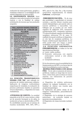FUNDAMENTOS DE ONCOLOGÍA
evaluación de masas pulmonares, ganglios y
metástasis a distancia. La sensibilidad de este
método diagnóstico se acerca al 90%.
LA ANGIOGRAFÍA DIGITAL tiene
utilidad en casos seleccionados de hemoptisis
masivas y con la finalidad de realizar
embolización de tumores que han producido
sangrados.

HALLAZGOS RADIOLÓGICOS
SUGESTIVOS DE CÁNCER DE
PULMÓN
1. AGRANDAMIENTO DEL
MEDIASTINO (15%).
2. OPACIDAD PERIFERICA (20-40%).
3. ATELECTASIAS O NEUMONIAS
DISTALES, QUE DETERMINAN
SIGNO DE LA SILUETA.
4. LINFANGITIS CARCINOMATOSA.
5. OSTEOLISIS DE ARCOS COSTALES
6. NÓDULO PERIFÉRICO, CERCA DE
LA PLEURA CON DERRAME
PLEURAL.
7. BRONQUIECTASIAS SECUNDARIAS
8. ENGROSAMIENTO DE LA PARED
ENDOBRONQUIAL.
9. OCLUSION BRONQUIAL Y
ENFISEMA DISTAL.
10. IMPACTO MUCOIDE.
11. ELEVACION DE UN
HEMIDIAFRAGMA.
12. RAREFACCIÓN ÓSEA.
13. OPACIDAD APICAL CON O SIN
DESTRUCCION DE ARCOS
COSTALES (TUMOR DE
PANCOAST).
14. ABSCESO.
15. HIPERAEREACIÓN.
16. DERRAME PLEURAL.
17. ENGROSAMIENTO PLEURAL.

-LA PUNCIÓN TRANSTORÁCICA
GUIADA CON TAC, está indicada en:
presencia de nódulos pulmonares solitarios,
tipificación de imágenes multinodulares
sospechosas de metastásis, la evaluación de
procesos pulmonares tórpidos en pacientes
inmuno deprimidos, y diagnóstico de masas
mediastínicas.
-CITOLOGIA DE ESPUTO.- La cantidad
requerida es de 25 ml, como mínimo y debe
ser de secreción bronquial no de saliva, la
recolección se hace en alcohol etílico al 70%.
Su sensibilidad aumenta con el número de
muestras recolectadas: 40%, 56%, 69% y

85%, para la 1ra, 2da, 3ra, y 4ta muestras
consecutivas respectivamente. El método
Carbowax, es el principal.
-FIBROBRONCOSCOPIA.- Es de muy
alta sensibilidad y especificidad en tumores
centrales, y permite obtener muestras para
estudio histopatológico, pero pierde valor en
tumores periféricos o inaccesibles. Los
hallazgos que se pueden ver son: lesión
sugestiva de infiltración 33%, tumoración
endobronquial 24%, compresión extrìnseca
7% edema localizado sugestivo de infiltraciòn
neoplásica submucosa 9% de casos. El
cepillado bronquial contribuye al diagnóstico
en este tipo de neoplasias periféricas. La
biopsia endobronquial dependiendo de las
series puede tener una mayor o menor
sensibilidad, el promedio es de 75%-80%.
-L A P U N C I Ó N A S P I R AT I VA
ENDOBRONQUIAL se realiza en los tres
tipos de lesiones descritas:
a) Lesión visible, exofítica.
b) Extensión submucosa, con aspecto
endoscópico normal y solo edema
localizado.
c) Compresión extrínseca.
En los dos primeros casos la sensibilidad de la
biopsia puede ser del 90%, en el tercer tipo de
lesiòn la sensibilidad es mucho màs baja.
-BIOPSIA PERCUTANEA CON AGUJA
FINA.- Es de valor en presencia de lesiones
periféricas, implica un riesgo bajo de neumo
tórax, y hemo tórax; pero se reduce en manos
expertas. Las indicaciones de punción
transtorácica son:
a) Diagnótico de nòdulos pulmonares
solitarios de cualquier localizaciòn con la
finalidad de obtener una muestra para
estudio histopatològico.
b) Tipificaciòn del patròn celular de las
imàgenes multinodulares, presumiblemente
metastàsicas.
c) Diagnòstico de la etiologìa de procesos
pulmonares
de evoluciòn tòrpida en
pacientes inmunodeprimidos.
d) Diagnòstico de masas tumorales mediastìnicas.

175

 