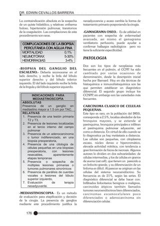 DR. EDWIN CEVALLOS BARRERA
La contraindicación absoluta es la sospecha
de un quiste hidatídico, y relativas: enfisema
buloso, hipertensiòn pulmonar, transtornos
de la coagulaciòn. Las compliaciones de esta
procedimiento son raras.

COMPLICACIONES DE LA BIOPSIA
PERCUTÁNEA CON AGUJA FINA
MORTALIDAD
0.1%
NEUMOTÓRAX
5-30%
HEMORRAGIAS
3-4%
-B I O P S I A D E L G A N G L I O D E L
ESCALENO.- Debería reconocerse en el
lado derecho, y recibe la linfa del lóbulo
superior derecho y del lóbulo inferior
izquierdo. El del lado izquierdo recibe la linfa
de la língula y del lóbulo superior izquierdo.
INDICACIONES PARA
MEDIASTINOSCOPÍA
ABSOLUTAS
Presencia de un ganglio en
mediastino mayor a 1.5 cm por TAC.
RELATIVAS
1. Presencia de una lesión primaria
T2 y T3,
2. Presencia de lesiones localizadas
en el tercio interno del campo
pulmonar
3. Presencia de un adenocarcinoma
o tumor indiferenciado, en una
biopsia preoperatoria,
4. Presencia de una citología de
células pequeñas en una biopsias
preoperatoria,
con
lesiones
resecables,
aparentemente
etapas tempranas
5. Presencia
o
sospecha
de
múltiples lesiones primarias o
tumores pulmonares sincrónicos
6. Presencia de parálisis de cuerdas
vocales o lesiones del lóbulo
superior izquierdo,
7. Evaluación
de
terapia
neoadyuvante.

-MEDIASTINOSCOPIA.- Es un método
de evaluación para etapificación y decisión
de la cirugía. La presencia de ganglios
mediante este procedimiento justifica la

176

neoadyuvancia y acaso cambia la forma de
tratamiento primario posponiendo la cirugía.
-GAMAGRAMA OSEO.- Es de utilidad en
pacientes con sospecha de enfermedad
avanzada, asi mismo el gamagrama
ventilatorio perfusorio, puede ayudar a
confirmar hallazgos radiológicos pero no
tiene la suficiente especificidad.

PATOLOGIA
Dos son los tipos de neoplasias más
frecuentes en el pulmón, el CCPP ha sido
,
cambiado por varias ocasiones de
denominación, desde la descripción inicial
hecha por Barnard. Hoy en día técnicas de
histoquímica e inmunohistoquímica son las
que permiten establecer un diagnóstico
diferencial. El segundo grupo incluye los
CCNPP sin embargo son las variedades más
,
frecuentes.
CARCINOMA CLASICO DE CELULAS
PEQUEÑAS.
Este tipo es raro, en la población del IMSS,
corresponde a 2.5%, localiza alrededor de los
bronquios mayores, y se extiende al
parénquima, bronquios principales e infiltran
el parénquima pulmonar adyacente, así
como a distancia. En virtud de ello cuando se
lo diagnostica ya hay metástasis a distancia.
Las células son pequeñas, con citoplasma
escaso, núcleo denso e hipercromático,
elevada actividad mitótica, con tendencia a
gran formación de focos de necrosis. Algunos
autores lo dividen en dos subvariedades: de
células intermedias, y los de células en granos
de avena (oat cell), que tienen un parecido a
un linfocito grande, y su diferenciación de un
linfoma es dificil. Al parecer se originan en las
células del sistema neuroendócrino. Su
frecuencia es de 21%, según las series. El
diagnóstico diferencial se debe hacer con:
Infiltrados linfocitarios benignos o malignos,
carcinoides átipicos también llamados
tumores neuroendócrinos bien diferenciados,
carcinomas escamocelulares poco
diferenciados o adenocarcinoma sin
diferenciación celular.

 