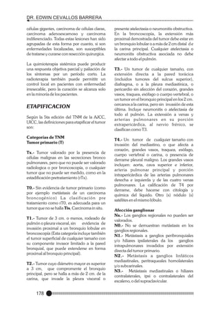 DR. EDWIN CEVALLOS BARRERA
células gigantes, carcinoma de células claras,
carcinoma adenoescamoso y carcinoma
indiferenciado. Todas estas lesiones han sido
agrupadas de esta forma por cuanto, si son
enfermedades localizadas, son susceptibles
de tratarse y curarse con resección quirurgica.
La quimioterapia sistémica puede producir
una respuesta objetiva parcial y paliación de
los síntomas por un período corto. La
radioterapia también puede permititr un
control local en pacientes con enfermedad
irresecable, pero la curación se alcanza solo
en la minoría de los pacientes.

ETAPIFICACION
Según la 5ta edición del TNM de la AJCC,
UICC, las definiciones para etapificar el tumor
son:
Categorías de TNM
Tumor primario (T)
Tx.- Tumor valorado por la presencia de
células malignas en las secreciones bronco
pulmonares, pero que no puede ser valorado
radiologica o por broncoscopía, o cualquier
tumor que no puede ser medido, como en la
estadificación pretratamiento (rTx).
T0.- Sin evidencia de tumor primario (como
por ejemplo metástasis de un carcinoma
broncogénico) L a clasificación pre
tratamiento como rT0, es adecuada para un
tumor que no se halla Tis, Carcinoma in situ.
T1.- Tumor de 3 cm. o menos, rodeado de
pulmón o pleura visceral, sin
evidencia de
invasión proximal a un bronquio lobular en
broncoscopía (Esta categoría incluye también
el tumor superficial de cualquier tamaño con
su componente invasor limitado a la pared
bronquial, que puede extenderse en forma
proximal al bronquio principal).
T2.- Tumor cuyo diámetro mayor es superior
a 3 cm, que compromente el bronquio
principal, pero se halla a más de 2 cm. de la
carina, que invade la pleura visceral o

178

presente atelectasia o neumonitis obstructiva.
En la broncoscopía, la extensión más
proximal demostrada del tumor debe estar en
un bronquio lobular o a más de 2 cm distal d e
la carina principal. Cualquier atelectasia o
neumonitis obstructiva asociada no debe
afectar a todo el pulmón.
T3.- Un tumor de cualquier tamaño, con
extensión directa a la pared torácica
(incluidos tumores del sulcus superior),
diafragma, o a la pleura mediastínica, o
pericardio sin afección del corazón, grandes
vasos, traquea, esófago o cuerpo vertebral, o
un tumor en el bronquio principal en los 2 cm.
cercanos a la carina, pero sin invasión de esta
última. Incluye neumonitis o atelectasia de
todo el pulmón. La extensión a venas y
ar terias pulmonares en su porción
extrapericárdica, al nervio frénico, se
clasifican como T3.
T4.- Un tumor de cualquier tamaño con
invasión del mediastino, o que afecta a
corazón, grandes vasos, traquea, esófago,
cuerpo vertebral o carina, o presencia de
derrame pleural maligno. Los grandes vasos
incluyen: aorta, cava superior e inferior,
arteria pulmonar principal y porción
intrapericárdica de las arterias pulmonares
derecha e izquierda y de las cuatro venas
pulmonares. La calificación de T4 por
derrame, debe hacerse con citología y
química del líquido. Otro (s) nódulo (s)
satélites en el mismo lóbulo.
Afección ganglionar
Nx.- Los ganglios regionales no pueden ser
valorados.
N0.- No se demuestran metástasis en los
ganglios regionales.
N1.- Metástasis a ganglios peribronquiales
y/o hiliares ipsilaterales da los ganglios
intrapulmonares invadidos por extensión
directa del tumor primario.
N2.- Metástasis a ganglios linfáticos
mediastinales, peritraqueales homolaterales
y/o subcarinales.
N3.- Metástasis mediastinales o hiliares
contralaterales, ipsi o contralaterales del
escaleno, o del supraclavicular.

 