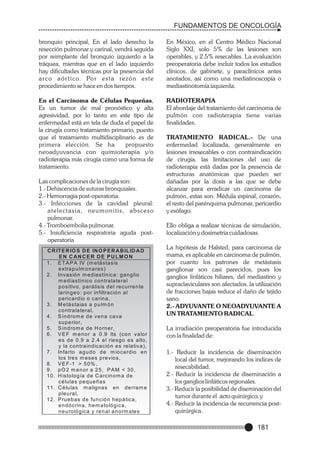 FUNDAMENTOS DE ONCOLOGÍA
bronquio principal, En el lado derecho la
resección pulmonar y carinal, vendrá seguida
por reimplante del bronquio izquierdo a la
tráquea, mientras que en el lado izquierdo
hay dificultades técnicas por la presencia del
a rc o a ó r t i c o. Po r e s t a re z ó n e s t e
procedimiento se hace en dos tiempos.

En México, en el Centro Médico Nacional
Siglo XXI, solo 5% de las lesiones son
operables, y 2.5% resecables. La evaluación
preoperatoria debe incluir todos los estudios
clínicos, de gabinete, y paraclínicos antes
anotados, así como una mediatinoscopía o
mediastinotomía izquierda.

En el Carcinoma de Células Pequeñas,
Es un tumor de mal pronóstico y alta
agresividad, por lo tanto en este tipo de
enfermedad está en tela de duda el papel de
la cirugía como tratamiento primario, puesto
que el tratamiento multidisciplinario es de
primera elección. Se ha
propuesto
neoadyuvancia con quimioterapia y/o
radioterapia más cirugía como una forma de
tratamiento.

RADIOTERAPIA
El abordaje del tratamiento del carcinoma de
pulmón con radioterapia tiene varias
finalidades.

Las complicaciones de la cirugía son:
1.- Dehiscencia de suturas bronquiales.
2.- Hemorragia post-operatoria.
3.- Infecciones de la cavidad pleural:
atelectasia, neumonitis, absceso
pulmonar.
4.- Tromboembolia pulmonar.
5.- Insuficiencia respiratoria aguda postoperatoria
C R IT E R IO S D E IN O P E R A B IL ID A D
EN C AN CER DE PULM O N
1 . E T A P A IV (m e tá sta sis
e xtra p u lm o n a re s )
2 . In va sió n m e d ia stín ica : g a n g lio
m e d ia stín ico co ntra la te ra l
p o sitivo , p a rá lisis d e l re cu rre n te
la rin g e o : p o r in filtra ció n a l
p e rica rd io o ca rin a ,
3 . M e tá sta ia s a p u lm ó n
co n tra la te ra l,
4 . S ín d ro m e d e ve n a ca va
su p e rio r,
5 . S ín d ro m e d e H o rn e r,
6 . V E F m e n o r a 0 .9 lts (co n va lo r
e s d e 0 .9 a 2 .4 e l rie sg o e s a lto ,
y la co n tra in d ica ció n e s re la tiva ),
7 . In fa rto a g u d o d e m io ca rd io e n
lo s tre s m e se s p re vio s,
8 . V E F -1 > 5 0 % ,
9. pO 2 m enor a 25, PAM < 30,
1 0 . H isto lo g ía d e C a rcin o m a d e
cé lu la s p e q u e ñ a s
1 1 . C é lu la s m a lig na s e n d e rra m e
p le u ra l,
1 2 . P ru e b a s d e fu n ció n h e p á tica ,
e n d ó crin a , h e m a to ló g ica ,
n e u ro ló g ica y re n a l a n o rm a le s

TRATAMIENTO RADICAL.- De una
enfermedad localizada, generalmente en
lesiones irresecables o con contraindicación
de cirugía. las limitaciones del uso de
radioterapia está dadas por la presencia de
estructuras anatómicas que pueden ser
dañadas por la dosis a las que se debe
alcanzar para erradicar un carcinoma de
pulmón, estas son: Médula espinal, corazón,
el resto del parénquima pulmonar, pericardio
y esófago.
Ello obliga a realizar técnicas de simulación,
localización y dosimetría cuidadosas.
La hipótesis de Halsted, para carcinoma de
mama, es aplicable en carcinoma de pulmón,
por cuanto los patrones de metástasis
ganglionar son casi parecidos, pues los
ganglios linfáticos hiliares, del mediastino y
supraclaviculares son afectados. la utilización
de fracciones bajas reduce el daño de tejido
sano.
2.- ADYUVANTE O NEOADYUVANTE A
UN TRATAMIENTO RADICAL.
La irradiación preoperatoria fue introducida
con la finalidad de:
1.- Reducir la incidencia de diseminación
local del tumor, mejorando los indices de
resecabilidad.
2.- Reducir la incidencia de diseminación a
los ganglios linfáticos regionales.
3.- Reducir la posibilidad de diseminación del
tumor durante el acto quirúrgico, y
4.- Reducir la incidencia de recurrencia postquirúrgica.

181

 