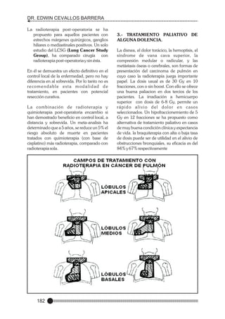 DR. EDWIN CEVALLOS BARRERA
La radioterapia post-operatoria se ha
propuesto para aquellos pacientes con
estrechos márgenes quirúrgicos, ganglios
hiliares o mediastinales positivos. Un solo
estudio del LCSG (Lung Cancer Study
Group), ha comparado cirugía con
radioterapia post-operatoria y sin ésta.
En él se demuestra un efecto definitivo en el
control local de la enfermedad, pero no hay
diferencia en al sobrevida. Por lo tanto no es
re c o m e n d a b l e e s t a m o d a l i d a d d e
tratamiento, en pacientes con potencial
resección curativa.
L a combinación de radioterapia y
quimioterapia post-operatoria encambio si
han demostrado beneficio en control local, a
distancia y sobrevida. Un meta-analisis ha
determinado que a 5 años, se reduce un 5% el
riesgo absoluto de muerte en pacientes
tratados con quimioterapia (con base de
cisplatino) más radioterapia, comparado con
radioterapia sola.

182

3.- TRATAMIENTO PALIATIVO DE
ALGUNA DOLENCIA.
La disnea, el dolor torácico, la hemoptisis, el
síndrome de vana cava superior, la
compresión medular o radicular, y las
metástasis óseas o cerebrales, son formas de
presentación del carcinoma de pulmón en
cuyo caso la radioterapia juega importante
papel. La dosis usual es de 30 Gy en 10
fracciones, con o sin boost. Con ello se ofrece
una buena paliacion en dos tercios de los
pacientes. La irradiación a hemicuerpo
superior con dosis de 6-8 Gy, permite un
rápido alivio del dolor en casos
seleccionados. Un hipofraccionemiento de 5
Gy en 12 fracciones se ha propuesto como
alternativa de tratamiento paliativo en casos
de muy buena condición clínica y expectancia
de vida. la braquiterapia con alta o baja tasa
de dosis puede ser de utilidad en el alivio de
obstrucciones bronquiales, su eficacia es del
84% y 67% respectivamente

 