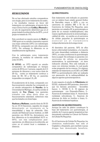 FUNDAMENTOS DE ONCOLOGÍA

RESULTADOS

QUIMIOTERAPIA

No se han efectuado estudios comparativos
con cirugía, pero si con tratamiento de sostén,
y los resultados marcan en favor del
tratamiento con radioterapia, el reporte de la
mayo Clinica hecho por Leddy y Moersch a
un año de seguimiento determinó que en el
grupo tratado la sobrevida fue de 20%, y en el
grupo no tratado de 0%.

Este tratamiento está indicado en pacientes
con un relativo buen estado general (Indice
de Karnofsky mayor a 80%) y con un
carcinoma en estadíos IIIB o IV. En el
Carcinoma de Células No Pequeñas, para
pacientes con estadios III, la quimioterapia es
parte de un manejo multidisciplinario, ésta
mejora significativamente la sintomatología y
calidad de vida, en cambio en el carcinoma
de células pequeñas la quimioterapia es
esencial en el tratamiento
independientemente de la etapa inicial.

Esto corroboró un reporte previo de Wolf en
1960 quien en su estudio corporativo reportó
una mejor sobrevida (18%) con radioterapia
40-50 Gy, comparado con solo observación
(14%). Sin embargo la diferencia no es
estadisticamente significativa.
Con la radioterapia como tratamiento
primario, la mediana de sobrevida oscila
entre 10-38%.
El RTOG, en 1973 reportó un estudio
comparativo de radioterapia en tiempos
cortos de 20 Gy en 1 semana, seguido de 2-3
semanas de descanso y una nueva dosis de
20 Gy, contra un tratamiento continuo a
dosis de 40, 50 y 60 Gy, en pacientes
inoperables con etapas I, II, y III.
El escalamiento de la dosis, comparado con
fraccionamiento estandar fue comparado en
un estudio retrospectivo de Hazuka, de la
Universidad de Michigan, el cual fue similar al
reporte de Fox Chase. Los pacientes
tratados con altas dosis altas en
fraccionamiento estandard, sobreviven más
que los tratados con dosis bajas.
Paulson y Mallams, usando dosis de 30-35
Gy en 10-15 fracciones, seguidos de cirugía
demostrarón un incremento en la
resecabilidad y tasas de sobrevida. Otro
estudio del National Cancer Institute, en 568
pacientes con 40-50 Gy, demostraron una
leve diferencia en la resecabilidad (61% vs.
64%), con más complicaciones postoperatorias, sin diferencia en la sobrevida, así
como en el control local o metástasis a
distancia.

Al dianóstico del paciente, 50% de ellos
tienen enfermedad metastásica, y la mayoría
del resto desarrollará metástasis a distancia
(90%), en estas condiciones la quimioterapia
tiene su papel. Sin embargo en pacientes con
carcinoma de células no pequeñas
asintomáticos, la quimioterapia no tiene
indicación absoluta. Pero está indicada en
casos con síntomas iniciales, lo cual puede
evitar progresión de los mismos. Un régimen
estándar de tratamiento es el CAP o el CAMP
,
,
MVP La quimioradiación debe ser realizada
.
con precaución de la radiosensibilidad de
algunos agentes quimioterapeúticos.
A este respecto el estudio de Filkelstein del
ECOG, analizando 893 pacientes, determinó
que los factores pronóstico
favorables
fueron: 1.- ECOG 0, 2.- El régimen de
quimioterapia con Etoposido-Platino, 3.Ausencia de metástasis óseas, 4.- Ausencia de
metástasis subcutáneas, 5.- Ausencia de
síntomas de dolor en hombro o brazo, 6.Ausencia de metástasis hepáticas.
AGENTES DE QUIMIOTERAPIA
Aunque las sales de platino constituyen la
base del tratamiento con quimioterapia, al
rededor de 5 nuevos agente terapéuticos han
demostrado actividad en Cáncer de Pulmón
de Células No Pequeñas:
En el Carcinoma de Celulas No Pequeñas, los
citotoxicos tradicionales han sido el
Cisplatino y Etopósido, pero también nuevas
d r o g a s h a n d e m o s t r a d o b e n e f i c i o:

183

 