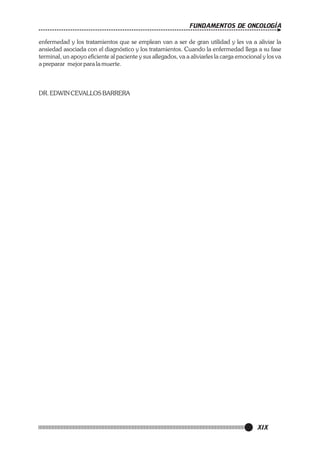 FUNDAMENTOS DE ONCOLOGÍA
enfermedad y los tratamientos que se emplean van a ser de gran utilidad y les va a aliviar la
ansiedad asociada con el diagnóstico y los tratamientos. Cuando la enfermedad llega a su fase
terminal, un apoyo eficiente al paciente y sus allegados, va a aliviarles la carga emocional y los va
a preparar mejor para la muerte.

DR. EDWIN CEVALLOS BARRERA

XIX

 