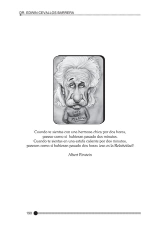 DR. EDWIN CEVALLOS BARRERA

Cuando te sientas con una hermosa chica por dos horas,
parece como si hubieran pasado dos minutos.
Cuando te sientas en una estufa caliente por dos minutos,
parecen como si hubieran pasado dos horas ¡eso es la Relatividad!
Albert Einstein

190

 