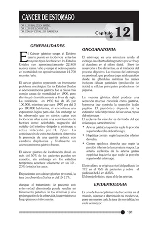 CANCER DE ESTOMAGO
DR. LUIS BALCECA BRITO,
DR. LUIS DE LOS REYES,
DR. EDWIN CEVALLOS BARRERA.

GENERALIDADES

E

l Cáncer gástrico ocupa el Décimo
cuarto puesto en incidencia entre los
mayores tipos de cáncer en los Estados
Unidos con aproximadamente 22.800
nuevos casos / año y ocupa el octavo puesto
en mortalidad con aproximadamente 14.700
muertes / año.
El cáncer gástrico representa un interesante
problema oncológico. En los Estados Unidos
el adenocarcinoma gástrico, fue la causa más
común causa de mortalidad en 1900, pero
disminuyó dramáticamente a fines de siglo.
La incidencia en 1930 fue de 35 por
100.000, mientras que para 1970 era del 3
por 100.000 habitantes, sin encontrarse una
explicación lógica para ello. Sin embargo se
ha observado que en ciertos países con
incidencias altas existe una combinación de
factores como: aclorhidria, migración del
epitelio del intestino delgado a estómago y
sobre infección por H. Pylori. L a
combinación de estos tres factores determina
la presencia de una gastritis crónica con
cambios displásicos y finalmente un
adenocarcinoma gástrico franco.
El cáncer gástrico de localización distal, en
más del 50% de los pacientes pueden ser
curados, sin embargo en los estadios
tempranos acontece solamente en un 10 20% de todos los casos.
En pacientes con cáncer gástrico proximal, la
tasa de sobrevida a 5 años es del 10 15%.
Aunque el tratamiento de paciente con
enfermedad diseminada puede resultar en
tratamiento paliativo de los síntomas y una
prolongación de la sobrevida, las remisiones a
largo plazo son infrecuentes.

Capítulo

12

ONCOANATOMIA
El estómago es una estructura unida al
esófago en el hiato diafragmatico por arriba y
al duodeno en el píloro distal. Sirve de
reservorio a los alimentos, es el iniciador del
proceso digestivo. La mucosa del estomago
es proximal, que produce jugo acido péptico
desde las glándulas oxínticas las cuales
incluyen células parietales (producción de
ácido) y células principales productoras de
pepsina.
La mucosa gástrica distal produce una
secreción mucosa conocida como gastrina,
hormona que controla la secreción ácido
peptico. El pronóstico depende de la
extensión del compromiso de las varias capas
del estómago.
El suplemento vascular es derivado del eje
celíaco que da tres troncos:
• Arteria gástrica izquierda suple la porción
superior derecha del estómago;
• Hepática común suple la porción inferior
derecha;
• Gastro epiploica derecha que suple la
porción inferior de la curvatura mayor. La
arteria esplénica da la arteria gastro
epiploica izquierda que suple la porción
superior del estómago.
El eje celíaco se origina a nivel del pedículo de
T12 en el 75% de pacientes y sobre el
pedículo de L1 en el 25%.
El drenaje linfático sigue al de las arterias.

EPIDEMIOLOGIA
Es una de las neoplasias más frecuentes en el
mundo, aunque a disminuido su incidencia,
pero en nuestro país, la tasa de mortalidad es
cada vez mayor.

191

 