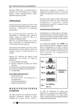 DR. EDWIN CEVALLOS BARRERA
Hermana María José. La dimeninación a
distancia por vía hematógena es a hígado,
pulmón, menos frecuente pleura, hueso,
glándula suprarrenal y SNC.

PATOLOGIA
El adenocarcinoma acontece en el 90 - 95%
de todas las malignidades gástricas, luego los
Linfomas, usualmente de histología
desfavorable.
L o s a d e n o c a rc i n o m a s p u e d e n s e r
subdividido en intestinal, piloro cardial (o
antral), células en anillo de sello y el
anaplásico (indiferenciado)
Más raro el Leiomiosarcoma con el 2%,
tumor carcinoide 1%, Adenoacantomas y
Carcinoma de células escamosas.
Usualmente se desarrollan en el antro, menos
frecuentemente cuerpo gástrico, mayor en
curvatura menor y menos común en el
cardias.

deposiciones negruzcas (melenas). La
duración de los síntomas es de < 3 meses en
el 40% de pacientes y más de un año en el
20%.
El exámen físico puede revelar enfermedad
avanzada que puede ser masa abdominal
(epigástrica o hepática), nódulo
supraclavicular izquierdo o sangrado rectal
(sangrado peritoneal).
ESTUDIOS DE EXTENSION
El diagnóstico es confirmado por Rx gastro
intestinal superior, endoscopía digestiva alta.
Estudios por doble contraste pueden revelar
lesiones pequeñas limitadas a capas internas
de pared gástrica.
La endoscopía digestiva alta (EDA) con
visión directa de la lesión, citología y biopsia
llevan al diagnóstico en el 90% o más de
lesiones exofíticas, lesiones infiltrativas (linitis
plastica) < 3cm o lesiones en cardias que son
más difíciles de diagnosticar
endoscopicamente.

Algunos Ca. Gástricos son algunas veces
categorizados de acuerdo a 5 tipos de
Borrmann:
I: tumor palpable o fungante.
II: lesiones ulcerativas rodeado de bordes
elevados.
III: ulceración con invasión a pared gástrica.
IV: difusamente infiltrantes (linitis plástica).
V: no clasificable.
FACTORES PRONOSTICO
- Extensión tumoral.
- Diseminación hemtaógena
transperitoneal.
- Compromiso ganglionar.
- Clasificación Borrmann.

o

MANIFESTACIONES
CLINICAS
Los más comunes son: pérdida de apetito,
disconfort abdominal, pérdida de peso,
debilidad por anemia, nausea, vómito y

194

La TAC de Abdomen es usada para
determinar la extensión de la enfermedad y
definir su resecabilidad o no. Tiene escaso
valor en detectar pequeños ganglios linfáticos
o diseminación peritoneal.

 