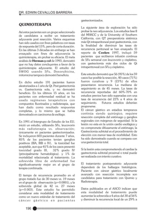 DR. EDWIN CEVALLOS BARRERA
gastrectomizados.

QUIMIOTERAPIA
Así estos pacientes son un grupo seleccionado
de candidatos a recibir un tratamiento
adyuvante post resección. Varios esquemas
han sido usados con fines paliativos con tasas
de respuesta del 15%, pero de corta duración.
En las últimas 3 décadas sin embargo se han
ensayado con fines de adyuvancia la
quimioterapia, sin probar su eficacia. El meta
análisis de Herman y col de 1993, demostró
que no hay datos concluyentes a favor de la
quimioterapia adyuvante. El estudio del
SWOG usando 5Fu, Doxorubicina,
mitomicina tampoco demostró beneficio.
En dicho estudio 191 pacientes fueron
aleatorizados a 1 año de Qt. Post gastrectomía
vs. Gastrectomía sola, y no demostró
beneficio. En los últimos 15 años, en los
pacientes con enfermedad residual se ha
u s a d o re g í m e n e s t e r a p é u t i c o s c o n
compuestos fluorinados y radioterapia, que
han dado como resultado respuestas
completas, y lo mismo que se había
demostrado en carcinoma de esófago.
En 1991 el Intergrupo de Estudio de los EU,
inició un estudio, utilizando 5Fu, leucovorin
más radioterapia vs. observación;
únicamente en pacientes gastrectomizados.
Se incluyeron 603 pacientes durante 7 años,
85% de los pacientes tenían ganglios
positivos (IIIA, IIIB o IV), la toxicidad fue
aceptable, aun que 41% de los casos presentó
toxicidad grado III,
32% grado IV
(principalmente hematológica). y 1% de
mortalidad relacionada al tratamiento. La
sobrevida libre de enfermedad fue
significativamente mejor en el grupo de
terapia combinada.
El tiempo de recurrencia promedio en el
grupo tratado fue de 30 meses vs. 19 meses
en el grupo de observación (p=0.0001), y la
sobrevida global de 42 vs. 27 meses
(p=0.003). Este estudio ha permitido
considerar esta modalidad de tratamiento
como un nuevo estándar de tratamiento del
cáncer gástrico en pacientes

196

La siguiente área de exploración ha sido
probar la neo adyuvancia. Los estudios fase II
del MSKCC y de la University of Southern
California, con QT preoperatoria sistémica
más Qt intraperitoneal post gastrectomía, con
la finalidad de disminuir las tasas de
recurrencia peritoneal se han ensayado. El
reporte de Cookes 1997, incluyó 59
pacientes que recibieron infusión continua
de 5Fu semanal con leucovorin y cisplatino,
con gastrectomía más dos ciclos de Qt
intraperitoneal con 5Fu y cisplatino.
Este estudio demostró que 56 (95%) de los 59
casos fue posible la resección, 40 casos (71%)
fueron curativas y 9 (23%) de ellos
presentaron recurrencia. La mediana de
seguimiento es de 45 meses. La tasas de
recurrencia reportadas del 60%-70% en
estudios previos han sido superadas con una
tasa de recurrencia del 23% a 4 años de
seguimiento.
Futuros estudios deberían
proponerse.
El cáncer gástrico en estadios tempranos
continúa siendo quirúrgico, requiere
resección completa del estómago y ganglios
regionales con márgenes de seguridad. Si la
lesión no esta en la unión cardio esofágica y
no compromete difusamente el estómago, la
Gastrectomía subtotal es el procedimiento de
elección con menor tasa de morbilidad. Esto
ha sido demostrado cuando se compara con
una gastrectomía total.
Si la lesión esta comprometiendo el cardias la
gastrectomía subtotal proximal o total puede
ser realizada con intento curativo.
El tratamiento postoperatorio adyuvante
dependerá de los hallazgos histológicos.
Paciente con cáncer gástrico localmente
avanzado con resección incompleta son
candidatos para tratamiento con Quimio y
Radioterapia.
Datos publicados en el ASCO indican que
esta modalidad de tratamiento puede
aumentar la sobrevida a 4 años del 30 al 56%
y disminuir la recurrencia local de un 29% a

 