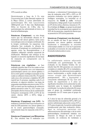 FUNDAMENTOS DE ONCOLOGÍA
19% cuando se utiliza:
Quimioterapia a base de 5 Fu más
Leucovorina por 5 días (llamado regimen de
la Mayo Clinic); 2 cursos abreviados de
quimioterapia 5Fu más Leucovorina
(400mg/m2) por 4 días más Radioterapia
45Gy en fracción de 1.8Gy /día. La
quimioterapia fue administrada al inicio y al
final de la Radioterapia.
Irinotecan (Camptosar).- es otra droga
nueva que ha demostrado eficacia en el
tratamiento del cáncer gástrico, tanto como
monodrogra como en terapia combinada. En
la terapia combinada, los esquemas más
utilizados han evaluado la eficacia de
irinotecan (Camptosar) en combinación con
agentes como las fluoropirimidinas y el
cisplatino utilizando variados esquemas de
dosificación. Mediante este enfoque se ha
logrado un aumento significativo de las tasas
de respuesta en comparación con la
monoterapia.
Irinotecan con cisplatino.- se han
realizado estudios fase II en los cuales se han
incluido 154 pacientes con o sin tratamiento
quimioterápico previo con cáncer gástrico o
de la unión gastro-esofágica avanzado en los
cuales se utilizaron dosis entre 50 y 75 mg/m2
cada una a dos semanas y cisplatino 30 a 80
mg/m2 por 4 semanas, repetidas cada 4 a 6
semanas, en algunos estudios. Las tasas de
respuestas reportadas estuvieron entre 31% y
58% en tanto que las medianas de sobreviva
global estuvieron entre 9 y 10,7 meses. Los
principales efectos tóxicos de la combinación
incluyeron neutropenia (15% a 27% de los
casos), diarrea (20% a 22%), fatiga y
náuseas.
Irinotecan (Camptosar) con 5-FU.- Se
realizaron 2 estudios fase II que incluyeron un
total de 230 pacientes con cáncer gástrico o
de la unión gastroesofágica avanzado,
encontrando tasas de respuesta entre 21% y
42%.
Irinotecan (Camptosar) con Mitomicina
C.- Dos estudios fase II realizados con

irinotecan y mitomicina C demostraron una
tasa de respuesta entre 50% y 65% en 29
pacientes evaluados con cáncer gástrico o
esofágico avanzados. La toxicidad en el
esquema de Gold y cols. incluyó
neutropenia y fatiga grado 3 que se presentó
en 2% de los ciclos y diarrea y náuseas en 1%.
En el trabajo de Grau y su grupo la principal
toxicidad fue la neutropenia que apareció en
50% de los pacientes, seguida de diarrea que
se presentó en 10% de los pacientes.
Irinotecan (Camptosar) con docetaxel.En un estudio de fase II que incluyó 14
pacientes con cáncer gástrico avanzado
localmente o metastásico se encontró
enfermedad estable en 2 de los 4 pacientes
evaluables al momento de esta publicación.
El estudio todavía está en curso.

RADIOTERAPIA
L a radioterapia exter na adyuvante
combinada con quimioterapia ha sido
evaluada en los Estados Unidos. En un
estudio fase III, 556 pacientes con resección
completa en estadios IB a IV no metastásico,
con diagnóstico de adenocarcinoma gástrico
fueron randomizados a recibir cirugía sola
versus cirugía más Quimioterapia
postoperatoria
5Fu y leucovorina y
concurrente radioterapia 45 Gy. Con una
media de seguimiento a 5 años un
significativo beneficio de la sobrevida ha sido
reportado para la terapia de modalidad
combinada. La media de sobrevida 36 meses
para el grupo de modalidad combinada
comparada con 27 meses para el grupo de
cirugía sola.
A 3 años la tasa de sobrevida general y la
sobrevida libre de recaída fue 50% y 48% con
quimio radioterapia adyuvante versus 41% y
31% para cirugía sola. La quimio radioterapia
neoadyuvante esta bajo evaluación clínica.
Aquí se incluyeron pacientes con
adenocarcinoma del estómago o de la unión
gastroesofágica inicialmente tratados con
resección en bloque de todo el tumor
conocido, sin evidencia de metástasis a

197

 