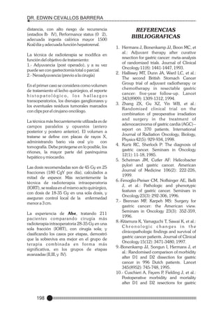 DR. EDWIN CEVALLOS BARRERA
distancia, con alto riesgo de recurrencia
(estadios Ib IV), Performance status (0 2),
adecuada ingesta calórica mayor 1500
Kcal/día y adecuada función hepatorenal.
La técnica de radioterapia se modifica en
función del objetivo de tratamiento:
1.- Adyuvancia (post operado), y a su vez
puede ser con gastrectomía total o parcial.
2.- Neoadyuvancia (previo a la cirugía)
En el primer caso se considera como volumen
de tratamiento el lecho quirúrgico, el reporte
h i s t o p a t o l ó g i c o, l o s h a l l a z g o s
transoperatorios, los drenajes ganglionares y
los eventuales residuos tumorales marcados
con clips por el cirujano oncólogo.
La técnica más frecuentemente utilizada es de
campos paralelos y opuestos (antero
posterior y postero anterior). El volumen a
tratarse se define con placas de rayos X,
administrando bario vía oral y/o
con
tomografía. Debe protegerse en lo posible, los
riñones, la mayor parte del parénquima
hepático y miocardio.
Las dosis recomendadas son de 45 Gy en 25
fracciones (180 CgY por día), calculados a
mitad de espesor. Más recientemente la
técnica de radioterapia intraoperatoria
(IORT), se realiza en el mismo acto quirúrgico,
con dosis de 18-35 Gy en una sola dosis, y
aseguran control local de la enfermedad
menor a 3 cm.
La experiencia de Abe, tratando 211
pacientes comparando cirugía más
radioterapia intraoperatoria 28-35 Gy en una
sola fracción (IORT), con cirugía sola; y
clasificando los casos por etapas, demostró
que la sobreviva era mejor en el grupo de
terapia combinada en forma más
significativa, en los grupos de etapas
avanzadas (II,III, y IV).

198

REFERENCIAS
BIBLIOGRAFICAS
1. Hermans J, Bonenkamp JJ, Boon MC, et
al.: Adjuvant therapy after curative
resection for gastric cancer: meta-analysis
of randomized trials. Journal of Clinical
Oncology 11(8): 1441-1447, 1993.
2. Hallissey MT, Dunn JA, Ward LC, et al.:
The second British Stomach Cancer
Group trial of adjuvant radiotherapy or
chemotherapy in resectable gastric
cancer: five-year follow-up. Lancet
343(8909): 1309-1312, 1994.
3. Zhang ZX, Gu XZ, Yin WB, et al.:
Randomized clinical trial on the
combination of preoperative irradiation
and surgery in the treatment of
adenocarcinoma of gastric cardia (AGC)-report on 370 patients. International
Journal of Radiation Oncology, Biology,
Physics 42(5): 929-934, 1998.
4. Kurtz RC, Sherlock P: The diagnosis of
gastric cancer. Seminars in Oncology
12(1): 11-18, 1985.
5. Scheiman JM, Cutler AF: Helicobacter
pylori and gastric cancer. American
Journal of Medicine 106(2): 222-226,
1999.
6.-Fenoglio-Preiser CM, Noffsinger AE, Belli
J, et al.: Pathologic and phenotypic
features of gastric cancer. Seminars in
Oncology 23(3): 292-306, 1996.
7.- Brennan MF, Karpeh MS: Surgery for
gastric cancer: the American view.
Seminars in Oncology 23(3): 352-359,
1996.
8.-Kitamura K, Yamaguchi T, Sawai K, et al.:
Chronologic changes in the
clinicopathologic findings and survival of
gastric cancer patients. Journal of Clinical
Oncology 15(12): 3471-3480, 1997.
9.-Bonenkamp JJ, Songun I, Hermans J, et
al.: Randomised comparison of morbidity
after D1 and D2 dissection for gastric
cancer in 996 Dutch patients. Lancet
345(8952): 745-748, 1995.
10.- Cuschieri A, Fayers P Fielding J, et al.:
,
Postoperative morbidity and mortality
after D1 and D2 resections for gastric

 
