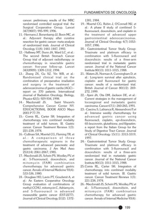FUNDAMENTOS DE ONCOLOGÍA
cancer: preliminary results of the MRC
randomised controlled surgical trial: the
Surgical Cooperative Group. Lancet
347(9007): 995-999, 1996.
11.- Hermans J, Bonenkamp JJ, Boon MC, et
al.: Adjuvant therapy after curative
resection for gastric cancer: meta-analysis
of randomized trials. Journal of Clinical
Oncology 11(8): 1441-1447, 1993.
12.- Hallissey MT, Dunn JA, Ward LC, et al.:
The second British Stomach Cancer
Group trial of adjuvant radiotherapy or
chemotherapy in resectable gastric
cancer: five-year follow-up. Lancet
343(8909): 1309-1312, 1994.
13.- Zhang ZX, Gu XZ, Yin WB, et al.:
Randomized clinical trial on the
combination of preoperative irradiation
and surgery in the treatment of
adenocarcinoma of gastric cardia (AGC)-report on 370 patients. International
Journal of Radiation Oncology, Biology,
Physics 42(5): 929-934, 1998.
14.- Macdonald JS.
Saint Vincent's
Comprehensive Cancer Center NY.
EDUCACTIONAL BOOK ASCO Mayo
2001 P 77-79.
15.- Comis RL, Carter SK: Integration of
chemotherapy into combined modality
treatment of solid tumors. III. Gastric
cancer. Cancer Treatment Reviews 1(3):
221-238, 1974.
16.- Cullinan SA, Moertel CG, Fleming TR, et
al.: A comparison of three
chemotherapeutic regimens in the
treatment of advanced pancreatic and
gastric carcinoma. J Am Med Asso
253(14): 2061-2067, 1985.
17.- Macdonald JS, Schein PS, Woolley PV, et
al.: 5-Fluorouracil, doxorubicin, and
m i t o m y c i n ( FA M ) c o m b i n a t i o n
chemotherapy for advanced gastric
cancer. Annals of Internal Medicine 93(4):
533-536, 1980.
18.- Douglass HO, Lavin PT, Goudsmit A, et
al.: An Eastern Cooperative Oncology
Group evaluation of combinations of
methyl-CCNU, mitomycin C, Adriamycin,
and 5-fluorouracil in advanced
measurable gastric cancer (EST-2277).
Journal of Clinical Oncology 2(12): 1372-

1381, 1984.
19.- Moertel CG, Rubin J, O'Connell MJ, et
al.: A phase II study of combined 5fluorouracil, doxorubicin, and cisplatin in
the treatment of advanced upper
gastrointestinal adenocarcinomas.
Journal of Clinical Oncology 4(7):10531057, 1986.
20.- Gastrointestinal Tumor Study Group:
Triazinate and platinum efficacy in
combination with 5-fluorouracil and
doxorubicin: results of a three-arm
randomized trial in metastatic gastric
cancer. Journal of the National Cancer
Institute 80(13): 1011-1015, 1988.
21.- Waters JS, Norman A, Cunningham D, et
al.: Long-term survival after epirubicin,
cisplatin and fluorouracil for gastric
cancer: results of a randomized trial.
British Journal of Cancer 80(1/2): 269272, 1999.
22.- Ajani JA, Ota DM, Jackson DE, et al.:
Current strategies in the management of
locoregional and metastatic gastric
carcinoma. Cancer 67(1): 260-265, 1991.
23.- Cascinu S, Labianca R, Alessandroni P et
,
al.: Intensive weekly chemotherapy for
advanced gastric cancer using
fluorouracil, cisplatin, epi-doxorubicin,
6S-leucovorin, glutathione, and filgrastim:
a report from the Italian Group for the
Study of Digestive Tract Cancer. Journal
of Clinical Oncology 15(11): 3313-3319,
1997.
24.- Gastrointestinal Tumor Study Group:
Triazinate and platinum efficacy in
combination with 5-fluorouracil and
doxorubicin: results of a three-arm
randomized trial in metastatic gastric
cancer. Journal of the National Cancer
Institute 80(13): 1011-1015, 1988.
25.Comis RL, Carter SK: Integration of
chemotherapy into combined modality
treatment of solid tumors. III. Gastric
cancer. Cancer Treatment Reviews 1(3):
221-238, 1974.
26.- Macdonald JS, Schein PS, Woolley PV, et
al.: 5-Fluorouracil, doxorubicin, and
m i t o m y c i n ( FA M ) c o m b i n a t i o n
chemotherapy for advanced gastric
cancer. Annals of Internal Medicine 93(4):

199

 