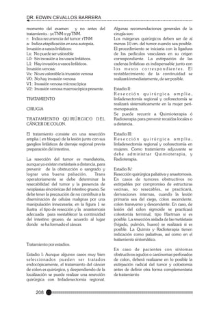 DR. EDWIN CEVALLOS BARRERA
momento del examen
y no antes del
tratamiento. : ycTNM o ypTNM.
r: Indica recurrencia del tumor: rTNM
a: Indica etapificación en una autopsia.
Invasión a vasos linfáticos:
Lx: No puede ser valorable
L0: Sin invasión a los vasos linfáticos.
L1: Hay invasión a vasos linfáticos.
Invasión venosa:
Vx: No es valorable la invasión venosa
V0: No hay invasión venosa
V1: Invasión venosa microscópica
V2: Invasión venosa macroscòpica presente.
TRATAMIENTO
CIRUGIA
TRATAMIENTO QUIRÚRGICO DEL
CÁNCER DE COLON.
El tratamiento consiste en una resección
amplia ( en bloque) de la lesión junto con sus
ganglios linfáticos de drenaje regional previa
preparación del intestino.
La resección del tumor es mandatoria,
aunque ya existan metástasis a distancia, para
prevenir de la obstrucción o sangrado y
lograr una buena paliación.
Trans
operatoriamente se debe determinar la
resecabilidad del tumor y la presencia de
neoplasias sincrónicas del intestino grueso. Se
debe tener la precaución de no contribuir a la
diseminación de células malignas por una
manipulación innecesaria; en la figura 1 se
ilustra el tipo de resección y la anastomosis
adecuada para reestablecer la continuidad
del intestino grueso, de acuerdo al lugar
donde se ha formado el cáncer.

Algunas recomendaciones generales de la
cirugía son:
Los márgenes quirúrgicos deben ser de al
menos 10 cm. del tumor cuando sea posible.
El procedimiento se iniciaría con la ligadura
de los pedículos vasculares en su origen
correspondiente. La extirpación de las
cadenas linfáticas es indispensable junto con
los mesos correspondientes. El
restablecimiento de la continuidad se
realizará inmediatamente, de ser posible.
Estadio II:
Resección quirúrgica amplia,
linfadenectomía regional y ooforectomía se
realizará sistemáticamente en la mujer perimenopausica.
Se puede recurrir a Quimioterapia ó
Radioterapia para prevenir recaídas locales o
a distancia.
Estadio III:
Resección quirúrgica amplia,
linfadenectomía regional y ooforectomía en
mujeres. Como tratamiento adyuvante se
debe administrar Quimioterapia, y
Radioterapia.
Estadio IV:
Resección quirúrgica paliativa y anastomosis.
En casos de tumores obstructivos no
extirpables por compromiso de estructuras
vecinas, no resecables, se practicará,
derivaciones internas, cuando la lesión
primaria sea del ciego, colon ascendente,
colon transverso y descendente. En caso, de
lesión del colon sigmoide se practicará
colostomía terminal, tipo Hartman si es
posible. La resección aislada de las metástasis
(hígado, pulmón, hueso) se realizará si es
posible. La Quimio y Radioterapia tienen
indicación como paliativas, así como en el
tratamiento sintomático.

Tratamiento por estadios.
Estadio I: Aunque algunos casos muy bien
seleccionados pueden ser tratados
endocópicamente, el tratamiento del cáncer
de colon es quirúrgico, y deependiendo de la
localización se puede realizar una resección
quirúrgica con linfadenectomía regional.

208

En caso de pacientes con síntomas
obstructivos agudos o carcinomas perforados
de colon, deberá realizarse en lo posible la
extirpación radical del tumor y colostomía
antes de definir otra forma complementaria
de tratamiento

 