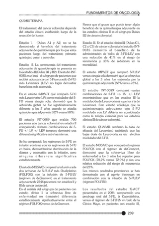 FUNDAMENTOS DE ONCOLOGÍA
QUIMIOTERAPIA
El tratamiento del cáncer colorectal depende
del estadio clínico establecido luego de la
resección del tumor.
Estadio I. (Dukes A1 y A2) no se ha
demostrado el beneficio del tratamiento
adyuvante de quimioterapia por lo que estos
pacientes luego del tratamiento primario
quirúrgico pasan a controles.
Estadio II. La controversia del tratamiento
adyuvante de quimioterapia se presenta en
los estadios II (Dukes B1 y B2). El estudio INT0035 en el cual el subgrupo de pacientes que
recibió adyuvancia con 5 Fluoruracilo (5-FU)
más Levamisol (LEV) no logró demostrar
beneficios en la sobrevida.
En el estudio IMPACT que comparó 5-FU
más Leucovorín (LV) como modulador del 5FU versus cirugía sola, demostró que la
sobrevida global no fue significativamente
diferente a los 5 años cuando se añadía
quimioterapia adyuvante (82% versus 80%)
El estudio INT-0089 que evalúo 700
pacientes con cáncer colorectal en estadio II
comparando distintas combinaciones de 5FU +/- LV +/- LEV tampoco demostró una
diferencia significativa entre las mismas.
Se ha comparado los regímenes de 5-FU en
infusión continua con los regímenes de 5-FU
en bolos, demostrándose disminución de la
diarrea y estomatitis con la infusión, pero
ninguna diferencia significativa
estadísticamente.
El estudio MOSAIC comparó la infusión cada
dos semanas de 5-FU/LV más Oxaliplatino
(FOLFOX) con la infusión de 5-FU/LV
(regimen de deGramont) en el tratamiento
adyuvante de 2246 pacientes con estadios II y
III de cáncer colorectal.
En el análisis del subgrupo de pacientes con
estadio clínico II la sobreviva libre de
enfermedad no demostró diferencia
estadísticamente significativamente entre el
régimen FOLFOX versus de deGramont.

Parece que el grupo que puede tener algún
beneficio de la quimioterapia adyuvante en
los estadios clínicos II es el subgrupo Dukes
B2 de cáncer colorectal.
Estadio III. En el estadio clínico III (Dukes C1,
C2 y C3) de cáncer colorectal el estudio INT0035 demostró el beneficio de la
administración de bolos de 5-FU/LEV con
una reducción de 41% en el riesgo de
recurrencia y 33% de reducción en la
mortalidad.
El estudio IMPACT que comparó 5FU/LV
versus cirugía sola demostró que la sobreviva
global a los 3 años fue mejorada por la
quimioterapia adyuvante (83% versus 78%).
El estudio INT-0089 comparó varias
combinaciones de 5-FU +/- LV +/- LEV
encontrándose que en los estadios III la
modulación de Leucovorín es superior a la de
Levamisol. Este estudio concluyó que la
quimioterapia adyuvante con 5-FU
modulado con LV debería ser considerada
como la terapia estándar para los estadios
clínicos III de cáncer colorectal.
El estudio QUASAR confirmó la falta de
eficacia del Levamisol, sugiriendo que las
bajas dosis de Leucovorin es un efectivo
modulador del 5-FU.
El estudio MOSAIC que comparó el regimen
FOLFOX con el régimen de deGramont,
demostró que la sobreviva libre de
enfermedad a los 3 años fue superior para
FOLFOX (78,2% versus 72,9%) y con una
relativa reducción del riesgo de recurrencia
del 23%.
Los mismos resultados promisorios se han
demostrado con el agente Irinotecan en
combinación con la infusión de 5-FU/LV
(régimen FOLFIRI).
Los resultados del estudio X-ACT
presentados en el 2004, comparando una
prodroga oral del 5-FU, la Capecitabina,
versus el régimen de 5-FU/LV en bolo de la
Clínica Mayo, en pacientes con estadio III,

209

 