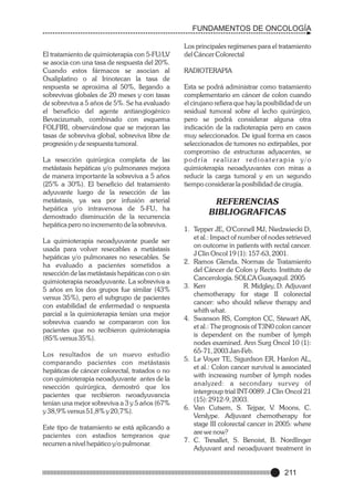 FUNDAMENTOS DE ONCOLOGÍA

El tratamiento de quimioterapia con 5-FU/LV
se asocia con una tasa de respuesta del 20%.
Cuando estos fármacos se asocian al
Oxaliplatino o al Irinotecan la tasa de
respuesta se aproxima al 50%, llegando a
sobrevivas globales de 20 meses y con tasas
de sobreviva a 5 años de 5%. Se ha evaluado
el beneficio del agente antiangiogénico
Bevacizumab, combinado con esquema
FOLFIRI, observándose que se mejoran las
tasas de sobreviva global, sobreviva libre de
progresión y de respuesta tumoral.
La resección quirúrgica completa de las
metástasis hepáticas y/o pulmonares mejora
de manera importante la sobreviva a 5 años
(25% a 30%). El beneficio del tratamiento
adyuvante luego de la resección de las
metástasis, ya sea por infusión arterial
hepática y/o intravenosa de 5-FU, ha
demostrado disminución de la recurrencia
hepática pero no incremento de la sobreviva.
La quimioterapia neoadyuvante puede ser
usada para volver resecables a metástasis
hepáticas y/o pulmonares no resecables. Se
ha evaluado a pacientes sometidos a
resección de las metástasis hepáticas con o sin
quimioterapia neoadyuvante. La sobreviva a
5 años en los dos grupos fue similar (43%
versus 35%), pero el subgrupo de pacientes
con estabilidad de enfermedad o respuesta
parcial a la quimioterapia tenían una mejor
sobreviva cuando se compararon con los
pacientes que no recibieron quimioterapia
(85% versus 35%).
Los resultados de un nuevo estudio
comparando pacientes con metástasis
hepáticas de cáncer colorectal, tratados o no
con quimioterapia neoadyuvante antes de la
resección quirúrgica, demostró que los
pacientes que recibieron neoadyuvancia
tenían una mejor sobreviva a 3 y 5 años (67%
y 38,9% versus 51,8% y 20,7%).
Este tipo de tratamiento se está aplicando a
pacientes con estadios tempranos que
recurren a nivel hepático y/o pulmonar.

Los principales regímenes para el tratamiento
del Cáncer Colorectal
RADIOTERAPIA
Esta se podrá administrar como tratamiento
complementario en cáncer de colon cuando
el cirujano refiera que hay la posibilidad de un
residual tumoral sobre el lecho quirúrgico,
pero se podrá considerar alguna otra
indicación de la radioterapia pero en casos
muy seleccionados. De igual forma en casos
seleccionados de tumores no extirpables, por
compromiso de estructuras adyacentes, se
podría realizar redioaterapia y/o
quimioterapia neoadyuvantes con miras a
reducir la carga tumoral y en un segundo
tiempo considerar la posibilidad de cirugía.

REFERENCIAS
BIBLIOGRAFICAS
1. Tepper JE, O'Connell MJ, Niedzwiecki D,
et al.: Impact of number of nodes retrieved
on outcome in patients with rectal cancer.
J Clin Oncol 19 (1): 157-63, 2001.
2. Ramos Glenda. Normas de Tratamiento
del Cáncer de Colon y Recto. Instituto de
Cancerología. SOLCA Guayaquil. 2005
3. Kerr
R. Midgley, D. Adjuvant
chemotherapy for stage II colorectal
cancer: who should relieve therapy and
whith what.
4. Swanson RS, Compton CC, Stewart AK,
et al.: The prognosis of T3N0 colon cancer
is dependent on the number of lymph
nodes examined. Ann Surg Oncol 10 (1):
65-71, 2003 Jan-Feb.
5. Le Voyer TE, Sigurdson ER, Hanlon AL,
et al.: Colon cancer survival is associated
with increasing number of lymph nodes
analyzed: a secondary survey of
intergroup trial INT-0089. J Clin Oncol 21
(15): 2912-9, 2003.
6. Van Cutsem, S. Tejpar, V. Moons, C.
Verslype. Adjuvant chemotherapy for
stage III colorectal cancer in 2005: where
are we now?
7. C. Tresallet, S. Benoist, B. Nordlinger
Adyuvant and neoadjuvant treatment in

211

 
