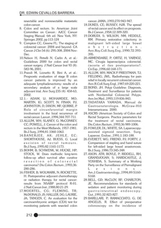 DR. EDWIN CEVALLOS BARRERA
resectable and nonresectable matastatic
colon cancer.
8. Colon and rectum. In: American Joint
Committee on Cancer.: AJCC Cancer
Staging Manual. 6th ed. New York, NY:
Springer, 2002, pp 113-124
9. Compton CC, Greene FL: The staging of
colorectal cancer: 2004 and beyond. CA
Cancer J Clin 54 (6): 295-308, 2004 NovDec.
10.Nelson H, Petrelli N, Carlin A, et al.:
Guidelines 2000 for colon and rectal
cancer surgery. J Natl Cancer Inst 93 (8):
583-96, 2001.
11.Prandi M, Lionetto R, Bini A, et al.:
Prognostic evaluation of stage B colon
cancer patients is improved by an
adequate lymphadenectomy: results of a
secondary analysis of a large scale
adjuvant trial. Ann Surg 235 (4): 458-63,
2002.
12.1.- ADAM, IJ; MOHAMDEE, MO;
MARTIN, IG; SCOTT, N; FINAN, PJ;
JOHNSTON, D; DIXON, MF; QUIRKE, P
.
Role of circunferential margin
involvement in the local recurrence of
rectal cancer. Lancet.,1994;344:707-711.
13.ALLUM, WH; SLANEY, G; McCONKEY,
CC; POWELL, J. Cancer of the colon and
rectum in the West Midlands, 1957-1981.
Br.J.Surg.,1994;81:1060-1063.
14.B A N E R J E E , A K ; J E H L E , E C ;
SHORTHOUSE, AJ; BUESS, G. Local
excision of rectal tumours.
Br.J.Surg.,1995;82:1165-1173.
15.BOHM, B; SCHWENK, W; HUCKE, HP;
STOCK, W. Does methodic long-term
follow-up affect survival after curative
resection of colorectal
carcinoma?.Dis.Colon.Rectum.,1993;36:
280-286.
16.FISHER, B; WOLMARK, N; ROCKETTE,
H. Postoperative adjuvant chemotherapy
or radiation therapy for rectal cancer:
results from NSABP protocol R-01.
J.Natl.Cancer.Inst.,1988;80:21-29.
17.M O E R T E L , C G ; F L E M I N G , T R ;
McDONALD, JS; HALLER, DG; LAURIE,
JA; TANGEN, C. An evaluation for the
carcinoembryonic antigen (CEA) test for
monitoring patients with resected colon

212

cancer. JAMA.,1993;270:943-947.
18.DUKES, CE; BUSSEY, HJR. The spread
of rectal cancer and its effect on prognosis.
Br.J.Cancer.,1958;12:309-320.
19.DORUDI, S; WILSON, NM; HEDDLE,
RM. Primary restorative colectomy in
malignant left-sided large bowel
o b s t r u c t i o n .
Ann.Roy.Coll.Surg.Eng.,1990;72:393395.
20.ARMENDARIZ, P; ORTIZ, H; YARNOZ,
MC. Cirugía laparoscópica colorrectal.
¿acor ta el ileo postoperatorio?.
Cir.Esp.,1996;60:168-171.
21.ALLUM, WH; MACK P PRIESTMAN, TJ;
.
FIELDING, JWL. Radiotherapy for pain
relief in locally recurrent colorectal cancer.
Ann.R.Coll.Surg.Engl.,1987;69:220-221.
22.BOND, JH. Polyp Guideline: Diagnosis,
Treatment and Surveillance for patients
with Nonfamilial Colorectal Polyps.
Ann.Int.Med.,1993;119:836-843.
23.TADATAKA YAMADA, Manual de
G a s t r o e n e t e r o l o g í a . M c G r a w-H i l l
Interamericana. 2000.
24.ASCRS (American Society of Colon and
Rectal Surgeons. Practice parameters for
the treatment of rectal carcinoma.
Dis.Colon.Rectum.,1993;36:989-1006.
25.FOWLER, DL; WHITE, SA. Laparoscopyassisted sigmoid resection. Surg.
Laparosc. Endosc.,1991;1:183-188.
26.EVERETT, WG; FRIEND, PJ; FORTY, J.
Comparision of stapling and hand suture
for left-sided large bowel anastomosis.
Br.J.Surg.,1986;73:345-348.
27.AXON, ATR; BOYLE, P; RIDDELL, RH,
GRANDJOUAN, S; HARDCASTLE, J;
YOSHIDA, S. Summary of a Working
Party on the Surveillance of Premalignant
L
e
s
i
o
n
s
.
Am.J.Gastroenterology.,1994;89:S160S168.
28.BELL, GD; McCLOY, RF; CHARLTON,
JE. Recommendations for standards of
sedation and patient monitoring during
g a s t r o i n t e s t i n a l e n d o s c o p y.
Gut.,1991;32:823-827.
29.BARILLARI, P; RAMACCIATO, G; DE
ANGELIS, R. Effect of preoperative
colonoscopy on the incidence of

 