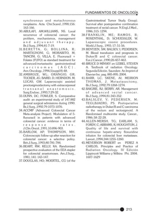 FUNDAMENTOS DE ONCOLOGÍA
synchronous and metachronous
neoplasms. Acta. Chir.Scand.,1990;156:
163-166.
30.ABULAFI, AM;WILLIAMS, NS. Local
recurrence of colorectal cancer: the
problem, mechanismos, management
and adjuvant therapy.
Br.J.Surg.,1994;81:7-19.
31.B E R E T T A , G ; B O L L I N A , R ;
MARTIGNONI, G; MORABITO, M;
TANCINI, G; VILLA, E. Fluoruracil +
Folates (FUFO) as standard treatment for
advanced/metastasitic gastrointestinal
c a r c i n o m a s
( A G C ) .
Ann.Oncology.,1994;5(suppl 8):48.
32.AMBROZE, WL; ORANGIO, GR;
TUCKER, JG; BAIRD, D; HERNDON, M;
LUCAS, GW. Laparoscopic assisted
proctosigmoidectomy with extracorporeal
transanal anastomosis.
Surg.Endosc.,1993;7:29-32.
33.DUNN, DC; FOWLER, S. Comparative
audit: an experimental study of 147.882
general surgical admissions during 1990.
Br.J.Surg.,1992;79:1073-1076.
34.ACCMP (Advanced Colorectal Cancer
Meta-analysis Project). Modulation of 5fluouracil in patients with advanced
colorectal cancer: evidence in terms of
r e s p o n s e
r a t e s .
J.Clin.Oncol.,1991;10:896-903.
35.BARLOW, AP; THOMPSON, MH.
Colonoscopic follow-up after resection for
colorectal cancer: a selective policy.
Brit.J.Surg.,1993;80:781-784.
36.BEART, RW; KELLY, KA. Randomised
prospective evaluation of the EEA stapler
for colorectal anastomoses. Am.J.Surg.,
1981; 141: 143-147.
37.DOUGLAS, HO; MOERTEL, CG (of the

Gastrointestinal Tumor Study Group).
Survival after postoperative combination
treatment of rectal cancer. N.Engl.J.Med.,
1986; 315: 1294.
38.F R A N K L I N , M E ; R A M O S , R ;
ROSENTHAL, D; SCHUESSLER, W.
L aparoscopic coonic procedures.
World.J.Surg., 1993; 17: 51-56.
39.BENTZEN, SM; BALSEV, I; PEDERSEN,
M. Blood transfusion and prognosis in
Dukes'B and C colorectal cancer.
Eur.J.Cancer.,1990;26:457-463.
40.BRUCE D MINSKY en LEIBEL STEVEN
A. Textbook of radiation Oncology.
Segunda Edición. Saunders An Imprint of
Elsevier Inc. pag. 885-895. 2004.
41.BARR, LC; SKENE, AI; MEIRION
T H O M A S , J . M e t a s t a s e c t o m y.
Br.J.Surg.,1992;79:1268-1274.
42.BAIGRIE, RJ; BERRY, AR. Management
o f a d v a n c e d r e c t a l c a n c e r.
Br.J.Surg.,1994;81:343-352.
43.B A L S L E V, Y; P E D E R S E N , M ;
TEGLBJAERG, PS. Postoperative
radiotherapy in Dukes'B and C carcinoma
of the rectum and rectosigmoid. A
Randomised multicentre study. Cancer.,
1986; 58: 22-28.
44.ALLEN-MERSH, TG; EARLAM, S;
FORDY, C; ABRAMS, K; HOUGHTON, J.
Quality of life and survival with
continuous hepatic-artery floxuridine
infusion for colorectal liver metastases.
Lancet.,1994;344:1255-1260.
45.MEYERSON ROBERT en PEREZ A
CARLOS, Principles and Practice of
Radiation Oncology. IV Edición
Lippincott Williams y Wilkins Phi. 2004.
1607-1629

213

 