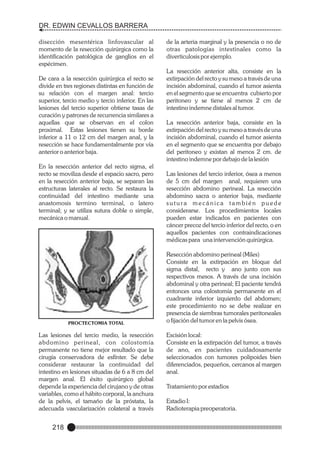 DR. EDWIN CEVALLOS BARRERA
disección mesentérica linfovascular al
momento de la resección quirúrgica como la
identificación patológica de ganglios en el
espécimen.
De cara a la resección quirúrgica el recto se
divide en tres regiones distintas en función de
su relación con el margen anal: tercio
superior, tercio medio y tercio inferior. En las
lesiones del tercio superior obtiene tasas de
curación y patrones de recurrencia similares a
aquellas que se observan en el colon
proximal. Estas lesiones tienen su borde
inferior a 11 o 12 cm del margen anal, y la
resección se hace fundamentalmente por vía
anterior o anterior baja.
En la resección anterior del recto sigma, el
recto se moviliza desde el espacio sacro, pero
en la resección anterior baja, se separan las
estructuras laterales al recto. Se restaura la
continuidad del intestino mediante una
anastomosis termino terminal, o latero
terminal; y se utiliza sutura doble o simple,
mecánica o manual.

PROCTECTOMIA TOTAL

Las lesiones del tercio medio, la resección
abdomino perineal, con colostomía
permanente no tiene mejor resultado que la
cirugía conservadora de esfínter. Se debe
considerar restaurar la continuidad del
intestino en lesiones situadas de 6 a 8 cm del
margen anal. El éxito quirúrgico global
depende la experiencia del cirujano y de otras
variables, como el hábito corporal, la anchura
de la pelvis, el tamaño de la próstata, la
adecuada vascularización colateral a través

218

de la arteria marginal y la presencia o no de
otras patologías intestinales como la
diverticulosis por ejemplo.
La resección anterior alta, consiste en la
extirpación del recto y su meso a través de una
incisión abdominal, cuando el tumor asienta
en el segmento que se encuentra cubierto por
peritoneo y se tiene al menos 2 cm de
intestino indemne distales al tumor.
La resección anterior baja, consiste en la
extirpación del recto y su meso a través de una
incisión abdominal, cuando el tumor asienta
en el segmento que se encuentra por debajo
del peritoneo y existan al menos 2 cm. de
intestino indemne por debajo de la lesión
Las lesiones del tercio inferior, ósea a menos
de 5 cm del margen anal, requieren una
resección abdomino perineal. La resección
abdomino sacra o anterior baja, mediante
sutura mecánica también puede
considerarse. Los procedimientos locales
pueden estar indicados en pacientes con
cáncer precoz del tercio inferior del recto, o en
aquellos pacientes con contraindicaciones
médicas para una intervención quirúrgica.
Resección abdomino perineal (Miles)
Consiste en la extirpación en bloque del
sigma distal, recto y ano junto con sus
respectivos mesos. A través de una incisión
abdominal y otra perineal; El paciente tendrá
entonces una colostomía permanente en el
cuadrante inferior izquierdo del abdomen;
este procedimiento no se debe realizar en
presencia de siembras tumorales peritoneales
o fijación del tumor en la pelvis ósea.
Escisión local:
Consiste en la extirpación del tumor, a través
de ano, en pacientes cuidadosamente
seleccionados con tumores polipoides bien
diferenciados, pequeños, cercanos al margen
anal.
Tratamiento por estadios
Estadio I:
Radioterapia preoperatoria.

 