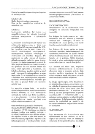 FUNDAMENTOS DE ONCOLOGÍA
Una de las modalidades quirúrgicas descritas
de acuerdo al caso.
Estadio II y III:
Radio-Quimioterapia preoperatoria.
Una de las modalidades quirúrgicas de
acuerdo al caso
Estadio IV:
Extirpación paliativa del tumor con
reestablecimiento del tránsito intestinal
mediante anastomosis
o colostomía
definitiva.
La resección abdominoperineal, implica una
colostomia permanente, y tiene una
mortalidad del 5%, pero varía desde 1 a 12%.
las complicaciones de esta cirugía son:
fístulas: vesicovaginal, vesicoperineal,
ureteroperineal, abscesos, hemorragias y
obstrucción del intestino delgado. De
preferencia se debe marcar el intestino
delgado para evitar radiación a este órgano.
La resección abdominoperineal, o cirugía de
Miles, implica dos incisiones una abdominal y
una perineal, se hace escisión radical del
recto, colon sigmoideo y mesocolon, con
linfadenectomía de ganglios, esfínter y canal
anal, músculos elevadores del ano y grasa
isquiorectal. Por lo tanto las lesiones ubicadas
a menos de 5 cm. del margen anal, requieren
resección abdominoperineal, mientras que
las otras se pueden tratar con resección
anterior baja.
La resección anterior baja,
no implica
colostomia permanente, se hace anastomosis
termino terminal, se hace movilización
completa del recto a nivel de los elevadores,
con anastomosis ter mino ter minal,
ocasionalmente puede implicar una
colostomia transversa temporal.
Otras alternativas quirúrgicas constituyen:
RESECCION ABDOMINOSACRA, o cirugía
de D'Allaines (1940), modificada por algunos
cirujanos implica una incisión perineal, y
movilización del recto a nivel del piso pélvico,
una segunda incisión se hace atrás del ano, se
remueve el coxis y se penetra a la pelvis hasta
la fascia posterior, se concluye el acto con la

anastomosis termino terminal. Puede hacerse
radioterapia preoperatoria, y la finalidad es
conservar el esfínter.
RESECCION COLOANAL
ESCICIONES LOCALES
Dependiendo de la localización debe
escogerse la conducta terapéutica más
adecuada:
Las lesiones del tercio superior, se hace
extirpación por vía anterior y resección
anterior del
rectosigma, el recto es
movilizado del hueco pélvico, y se puede
intentar anastomosis terminoterminal.
Las lesiones del tercio medio, se tratan
mediante resección abdominoperineal con
colostomia permanente, se puede intentar
salvar el esfínter perineal, todo depende del
tamaño de la próstata, hábito intestinal,
forma de la pelvis, y circulación colateral, así
como de la existencia o no de divertículos.
Las lesiones del tercio bajo, requieren
resección abdominoperineal, la resección
abdomino sacra o resección anterior baja
pueden también intentarse, la cirugía
conservadora se puede intentar en paciente
seleccionados con etapas tempranas.
La cirugía laparoscópica se ha desarrollado
en los países desarrollados, sin embargo no es
un estándar de tratamiento en nuestro medio,
aunque se debe mencionar que las
principales ventajas son: la reducción del
dolor y del íleo postoperatorios, la pronta
deambulación y reincorporación a la
actividad normal, así como la reducción de las
complicaciones de la laparotomía. Inclusive
existen la posibilidad de aparición de
recidivas tumorales en las puertas de entrada
de los trócares.
QUIMIOTERAPIA
Los esquemas de tratamiento con
quimioterapia se han descrito ya en el
capítulo de cáncer de colon, sin embargo la
secuencia de los procedimientos asociados

219

 