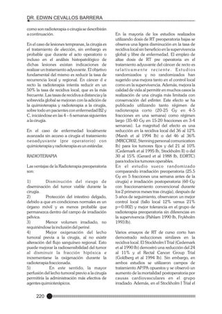 DR. EDWIN CEVALLOS BARRERA
como son radioterapia o cirugía se describirán
a continuación.
En el caso de lesiones tempranas, la cirugía es
el tratamiento de elección, sin embargo es
probable que durante el acto operatorio o
incluso en el análisis histopatológico de
dichas lesiones existan indicaciones de
realizar un tratamiento adyuvante. El objetivo
fundamental del mismo es reducir la tasa de
recurrencia local y regional. En cáncer d e
recto la radioterapia intenta reducir en un
50% la tasa de recidiva local, que es la más
frecuente. Las tasas de recidiva a distancia y la
sobrevida global se mejoran con la adición de
la quimioterapia y radioterapia a la cirugía,
sobre todo en pacientes con enfermedad B2 y
C, iniciándose en las 4 – 6 semanas siguientes
a la cirugía.
En el caso de enfermedad localmente
avanzada sin acceso a cirugía el tratamiento
neoadyuvante (pre operatorio) con
quimioterapia y radioterapia es un estándar.
RADIOTERAPIA
Las ventajas de la Radioterapia preoperatoria
son:
1)
Disminución del riesgo de
diseminación del tumor viable durante la
cirugía.
2)
Protección del intestino delgado,
debido a que en condiciones normales es un
órgano móvil y es menos probable que
permanezca dentro del campo de irradiación
pélvica.
3)
Menor volumen irradiado, no
requiriéndose la inclusión del periné.
4)
Mejor oxigenación del lecho
tumoral previa a la cirugía, al no existir
alteración del flujo sanguíneo regional. Esto
puede mejorar la radiosensibilidad del tumor
al disminuir la fracción hipóxica e
incrementarse la oxigenación durante la
radioterapia fraccionada.
5)
En este sentido, la mayor
perfusión del lecho tumoral previo a la cirugía
permitiría la administración más efectiva de
agentes quimioterápicos.

220

En la mayoría de los estudios realizados
utilizando dosis de RT preoperatoria bajas se
observa una ligera disminución en la tasa de
recidiva local sin beneficio en la supervivencia
global y libre de enfermedad. El empleo de
altas dosis de RT pre operatoria en el
tratamiento adyuvante del cáncer de recto es
relativamente reciente. Estudios
randomizados y no randomizados han
sugerido una mejora tanto en el control local
como en la supervivencia. Además, mejora la
calidad de vida al permitir en muchos casos la
realización de una cirugía más limitada con
conservación del esfinter. Este efecto se ha
publicado utilizando tanto régimen de
radioterapia corto (20-25 Gy en 4-5
fracciones en una semana) como régimen
largo (35-40 Gy en 15-20 fracciones en 3-4
semanas). La magnitud del efecto es una
reducción en la recidiva local del 36 al 12%
(Marsh et al 1994 Ib) o del 46 al 36%
(MRCCR02, Stenning personal comunication
Ib) para los tumores fijos y del 21 al 10%
(Cedemark et al 1995 Ib, Stockholm II) o del
30 al 15% (Gerard et al 1988 Ib, EORTC)
para todos los tumores operables.
En el estudio sueco randomizado
comparando irradiación preoperatoria (25.5
Gy en 5 fracciones una semana antes de la
cirugía) e irradiación postoperatoria (60 Gy
con fraccionamiento convencional durante
los 2 primeros meses tras cirugía), después de
5 años de seguimiento, observaron un mejor
control local (fallo local 12% versus 21%
p=0.002) y mejor tolerancia en el grupo de
radioterapia preoperatoria sin diferencias en
la supervivencia (Pahlam 1990 Ib, Frykholm
1993 Ib).
Varios ensayos de RT de curso corto han
demostrado reducciones similares en la
recidiva local. El Stockholm I Trial (Cedemark
et al 1990 Ib) demostró una reducción del 24
al 11% y el Rectal Cancer Group Trial
(Goldberg et al 1994 Ib). Sin embargo, en
ambos estudios se utilizaron campos de
tratamiento AP/PA opuestos y se observó un
aumento de la mortalidad postoperatoria por
causas cardiovasculares en el grupo
irradiado. Además, en el Stockholm I Trial el

 