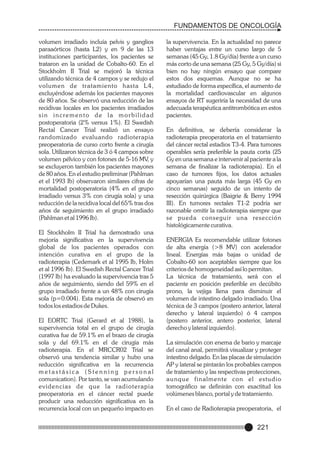FUNDAMENTOS DE ONCOLOGÍA
volumen irradiado incluía pelvis y ganglios
paraaórticos (hasta L2) y en 9 de las 13
instituciones participantes, los pacientes se
trataron en la unidad de Cobalto-60. En el
Stockholm II Trial se mejoró la técnica
utilizando técnica de 4 campos y se redujo el
volumen de tratamiento hasta L4,
excluyéndose además los pacientes mayores
de 80 años. Se observó una reducción de las
recidivas locales en los pacientes irradiados
sin incremento de la morbilidad
postoperatoria (2% versus 1%). El Swedish
Rectal Cancer Trial realizó un ensayo
randomizado evaluando radioterapia
preoperatoria de curso corto frente a cirugía
sola. Utilizaron técnica de 3 ó 4 campos sobre
volumen pélvico y con fotones de 5-16 MV, y
se excluyeron también los pacientes mayores
de 80 años. En el estudio preliminar (Pahlman
et el 1993 Ib) observaron similares cifras de
mortalidad postoperatoria (4% en el grupo
irradiado versus 3% con cirugía sola) y una
reducción de la recidiva local del 65% tras dos
años de seguimiento en el grupo irradiado
(Pahlman et al 1996 Ib).
El Stockholm II Trial ha demostrado una
mejoría significativa en la supervivencia
global de los pacientes operados con
intención curativa en el grupo de la
radioterapia (Cedemark et al 1995 Ib, Holm
et al 1996 Ib). El Swedish Rectal Cancer Trial
(1997 Ib) ha evaluado la supervivencia tras 5
años de seguimiento, siendo del 59% en el
grupo irradiado frente a un 48% con cirugía
sola (p=0.004). Esta mejoría de observó en
todos los estadios de Dukes.
El EORTC Trial (Gerard et al 1988), la
supervivencia total en el grupo de cirugía
curativa fue de 59.1% en el brazo de cirugía
sola y del 69.1% en el de cirugía más
radioterapia. En el MRCCR02 Trial se
observó una tendencia similar y hubo una
reducción significativa en la recurrencia
metastásica (Stenning personal
comunication). Por tanto, se van acumulando
evidencias de que la radioterapia
preoperatoria en el cáncer rectal puede
producir una reducción significativa en la
recurrencia local con un pequeño impacto en

la supervivencia. En la actualidad no parece
haber ventajas entre un curso largo de 5
semanas (45 Gy, 1.8 Gy/día) frente a un curso
más corto de una semana (25 Gy, 5 Gy/día) si
bien no hay ningún ensayo que compare
estos dos esquemas. Aunque no se ha
estudiado de forma específica, el aumento de
la mortalidad cardiovascular en algunos
ensayos de RT sugeriría la necesidad de una
adecuada terapéutica antitrombótica en estos
pacientes.
En definitiva, se debería considerar la
radioterapia preoperatoria en el tratamiento
del cáncer rectal estadios T3-4. Para tumores
operables sería preferible la pauta corta (25
Gy en una semana e intervenir al paciente a la
semana de finalizar la radioterapia). En el
caso de tumores fijos, los datos actuales
apoyarían una pauta más larga (45 Gy en
cinco semanas) seguido de un intento de
resección quirúrgica (Baigrie & Berry 1994
III). En tumores rectales T1-2 podría ser
razonable omitir la radioterapia siempre que
se pueda conseguir una resección
histológicamente curativa.
ENERGIA Es recomendable utilizar fotones
de alta energía (>8 MV) con acelerador
lineal. Energías más bajas o unidad de
Cobalto-60 son aceptables siempre que los
criterios de homogeneidad así lo permitan.
La técnica de tratamiento, será con el
paciente en posición preferible en decúbito
prono, la vejiga llena para disminuir el
volumen de intestino delgado irradiado. Una
técnica de 3 campos (postero anterior, lateral
derecho y lateral izquierdo) ó 4 campos
(postero anterior, antero posterior, lateral
derecho y lateral izquierdo).
La simulación con enema de bario y marcaje
del canal anal, permitirá visualizar y proteger
intestino delgado. En las placas de simulación
AP y lateral se pintarán los probables campos
de tratamiento y las respectivas protecciones,
aunque finalmente con el estudio
tomográfico se definirán con exactitud los
volúmenes blanco, portal y de tratamiento.
En el caso de Radioterapia preoperatoria, el

221

 