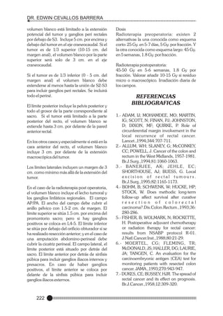 DR. EDWIN CEVALLOS BARRERA
volumen blanco está limitado a la extensión
potencial del tumor y ganglios peri rectales
por debajo de S3. Incluye 5 cm. por encima y
debajo del tumor en el eje craneocaudal. Si el
tumor es de 1/3 superior (10-15 cm. del
margen anal), el volumen blanco por la parte
superior será solo de 3 cm. en el eje
craneocaudal.
Si el tumor es de 1/3 inferior (0 - 5 cm. del
margen anal) el volumen blanco debe
extenderse al menos hasta la unión de S2-S3
para incluir ganglios peri rectales. Se incluirá
todo el periné.
El límite posterior incluye la pelvis posterior y
todo el grosor de la parte correspondiente al
sacro. Si el tumor está limitado a la parte
posterior del recto, el volumen blanco se
extiende hasta 3 cm. por delante de la pared
anterior rectal.
En los otros casos y especialmente si está en la
cara anterior del recto, el volumen blanco
incluye 3 cm. por delante de la extensión
macroscópica del tumor.
Los límites laterales incluyen un margen de 3
cm. como mínimo más allá de la extensión del
tumor.
En el caso de la radioterapia post operatoria,
el volumen blanco incluye el lecho tumoral y
los ganglios linfáticos regionales. El campo
AP/PA. El ancho del campo debe cubrir el
anillo pélvico con 1.5-2 cm. de margen. El
límite superior se sitúa 1.5 cm. por encima del
promontorio sacro; pero si hay ganglios
positivos se coloca en L4-5. El límite inferior
se sitúa por debajo del orificio obturador si se
ha realizado resección anterior; y en el caso de
una amputación abdomino-perineal debe
cubrir la cicatriz perineal. El campo lateral, el
límite posterior está situado por detrás del
sacro. El límite anterior por detrás de sínfisis
púbica para incluir ganglios iliacos internos y
presacros. En caso de haber ganglios
positivos, el límite anterior se coloca por
delante de la sínfisis púbica para incluir
ganglios iliacos externos.

222

Dosis
Radioterapia preoperatoria: existen 2
alternativas la una conocida como esquema
corto: 25 Gy. en 5-7 días, 5 Gy. por fracción. Y
la otra conocida como esquema largo: 45 Gy.
en 5 semanas, 1.8 Gy. por fracción.
Radioterapia postoperatoria:
45-50 Gy en 5-6 semanas, 1.8 Gy por
fracción. Valorar añadir 10-15 Gy si residuo
micro o macroscópico. Irradiación diaria de
los campos.

REFERENCIAS
BIBLIOGRAFICAS
1.- ADAM, IJ; MOHAMDEE, MO; MARTIN,
IG; SCOTT, N; FINAN, PJ; JOHNSTON,
D; DIXON, MF; QUIRKE, P Role of
.
circunferential margin involvement in the
local recurrence of rectal cancer.
Lancet.,1994;344:707-711.
2.- ALLUM, WH; SLANEY, G; McCONKEY,
CC; POWELL, J. Cancer of the colon and
rectum in the West Midlands, 1957-1981.
Br.J.Surg.,1994;81:1060-1063.
3.- BANERJEE, AK; JEHLE, EC;
SHORTHOUSE, AJ; BUESS, G. Local
excision of rectal tumours.
Br.J.Surg.,1995;82:1165-1173.
4.- BOHM, B; SCHWENK, W; HUCKE, HP;
STOCK, W. Does methodic long-term
follow-up affect survival after curative
resection of colorectal
carcinoma?.Dis.Colon.Rectum.,1993;36:
280-286.
5.- FISHER, B; WOLMARK, N; ROCKETTE,
H. Postoperative adjuvant chemotherapy
or radiation therapy for rectal cancer:
results from NSABP protocol R-01.
J.Natl.Cancer.Inst.,1988;80:21-29.
6.- MOERTEL, CG; FLEMING, TR;
McDONALD, JS; HALLER, DG; LAURIE,
JA; TANGEN, C. An evaluation for the
carcinoembryonic antigen (CEA) test for
monitoring patients with resected colon
cancer. JAMA.,1993;270:943-947.
7.- DUKES, CE; BUSSEY, HJR. The spread of
rectal cancer and its effect on prognosis.
Br.J.Cancer.,1958;12:309-320.

 