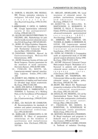 FUNDAMENTOS DE ONCOLOGÍA
8.- DORUDI, S; WILSON, NM; HEDDLE,
RM. Primary restorative colectomy in
malignant left-sided large bowel
o b s t r u c t i o n .
Ann.Roy.Coll.Surg.Eng.,1990;72:393395.
9.-ARMENDARIZ, P; ORTIZ, H; YARNOZ,
MC. Cirugía laparoscópica colorrectal.
¿acor ta el ileo postoperatorio?.
Cir.Esp.,1996;60:168-171.
10.- ALLUM, WH; MACK P PRIESTMAN, TJ;
.
FIELDING, JWL. Radiotherapy for pain
relief in locally recurrent colorectal cancer.
Ann.R.Coll.Surg.Engl.,1987;69:220-221.
11.- BOND, JH. Polyp Guideline: Diagnosis,
Treatment and Surveillance for patients
with Nonfamilial Colorectal Polyps.
Ann.Int.Med.,1993;119:836-843.
12.-TADATAKA YAMADA, Manual de
G a s t r o e n e t e r o l o g í a . M c G r a w-H i l l
Interamericana. 2000.
13.- ASCRS (American Society of Colon and
Rectal Surgeons. Practice parameters for
the treatment of rectal carcinoma.
Dis.Colon.Rectum.,1993;36:989-1006.
14.- FOWLER, DL; WHITE, SA.
Laparoscopy-assisted sigmoid resection.
Surg. Laparosc. Endosc.,1991;1:183188.
15.-EVERETT, WG; FRIEND, PJ; FORTY, J.
Comparision of stapling and hand suture
for left-sided large bowel anastomosis.
Br.J.Surg.,1986;73:345-348.
16.- AXON, ATR; BOYLE, P; RIDDELL, RH,
GRANDJOUAN, S; HARDCASTLE, J;
YOSHIDA, S. Summary of a Working
Party on the Surveillance of Premalignant
L
e
s
i
o
n
s
.
Am.J.Gastroenterology.,1994;89:S160S168.
17.-BELL, GD; McCLOY, RF; CHARLTON,
JE. Recommendations for standards of
sedation and patient monitoring during
g a s t r o i n t e s t i n a l e n d o s c o p y.
Gut.,1991;32:823-827.
18.- BARILLARI, P; RAMACCIATO, G; DE
ANGELIS, R. Effect of preoperative
colonoscopy on the incidence of
synchronous and metachronous
neoplasms. Acta. Chir.Scand.,1990;156:
163-166.

19.- ABULAFI, AM;WILLIAMS, NS. Local
recurrence of colorectal cancer: the
problem, mechanismos, management
and adjuvant therapy.
Br.J.Surg.,1994;81:7-19.
2 0 . - B E R E T TA , G ; B O L L I N A , R ;
MARTIGNONI, G; MORABITO, M;
TANCINI, G; VILLA, E. Fluoruracil +
Folates (FUFO) as standard treatment for
advanced/metastasitic gastrointestinal
c a r c i n o m a s
( A G C ) .
Ann.Oncology.,1994;5(suppl 8):48.
21.- AMBROZE, WL; ORANGIO, GR;
TUCKER, JG; BAIRD, D; HERNDON, M;
LUCAS, GW. Laparoscopic assisted
proctosigmoidectomy with extracorporeal
transanal anastomosis.
Surg.Endosc.,1993;7:29-32.
22.- DUNN, DC; FOWLER, S. Comparative
audit: an experimental study of 147.882
general surgical admissions during 1990.
Br.J.Surg.,1992;79:1073-1076.
23.- ACCMP (Advanced Colorectal Cancer
Meta-analysis Project). Modulation of 5fluouracil in patients with advanced
colorectal cancer: evidence in terms of
r e s p o n s e
r a t e s .
J.Clin.Oncol.,1991;10:896-903.
24.- BARLOW, AP; THOMPSON, MH.
Colonoscopic follow-up after resection for
colorectal cancer: a selective policy.
Brit.J.Surg.,1993;80:781-784.
25.-BEART, RW; KELLY, KA. Randomised
prospective evaluation of the EEA stapler
for colorectal anastomoses.
Am.J.Surg.,1981;141:143-147.
26.-DOUGLAS, HO; MOERTEL, CG (of the
Gastrointestinal Tumor Study Group).
Survival after postoperative combination
t r e a t m e n t o f r e c t a l c a n c e r.
N.Engl.J.Med.,1986;315:1294.
27.- FRANKLIN, ME; RAMOS, R;
ROSENTHAL, D; SCHUESSLER, W.
L aparoscopic coonic procedures.
World.J.Surg.,1993;17:51-56.
28.- BENTZEN, SM; BALSEV, I; PEDERSEN,
M. Blood transfusion and prognosis in
Dukes'B and C colorectal cancer.
Eur.J.Cancer.,1990;26:457-463.
30.- BRUCE D MINSKY en LEIBEL STEVEN
A. Textbook of radiation Oncology.

223

 