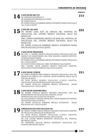 FUNDAMENTOS DE ONCOLOGÍA
páginas

14
15

16

17
18
19

CANCER DE RECTO
DR. EDMUNDO NAVERRETE G.
DR. MAXIMILIANO ONTANEDA LUCIANO
DR. EDWIN AVALOS
DR. EDWIN CEVALLOS BARRERA MEDICO INTERNISTA RADIO ONCOLOGO
HG1 Y SOLCA QUITO

215

CANCER DE ANO
DR. PEDRO LUNA JEFE DE CIRUGIA DEL HOSPITAL DE
ONCOLOGIA DEL CENTRO MEDICO NACIONAL SIGLO XXI
MEXICO DF.
DRA. LURDES HERNÁNDEZ MEDICO DE BASE DEL HOSPITAL DE
ONCOLOGIA DEL CENTRO MEDICO NACIONAL SIGLO XXI
MEXICO DF.
DR. EDWIN CEVALLOS BARRERA MEDICO INTERNISTA RADIO
ONCOLOGO SOLCA Y HG1 QUITO

225

CANCER DE PROSTATA

229

DR. LUIS A. LINARES. MEDICO UROLOGO RADIO ONCÓLOGO JEFE DEL
SERVICIO DE RADIOTERAPIA DEL NEW ORLEANS CANCER INSTITUTE,
LUISINA ESTADOS UNIDOS
DR. EDWIN CEVALLOS BARRERA MEDICO INTERNISTA RADIO ONCOLOGO
HG1 Y SOLCA QUITO
DR. FAUSTO TAFUR. UROLOGO. DIRECTOR MEDICO SOLCA QUITO.
DRA. SANDRA TAFUR GRANDA MEDICO PATOLOGA HOSPITAL
ONCOLOGICO SOLON ESPINOSA AYALA SOLCA QUITO

CANCER DE CERVIX
DR. MARCO ROMERO PÍNOS MEDICO CIRUJANO ONCOLOGO JEFE DEL
SERVICIO DE CIRUGIA DEL HOSPITAL SOLON ESPINOSA AYALA SOLCA
NÚCLEO DE QUITO
DR. RENE MUÑOZ BERMEO ONCOLOGO CLINICO HOSPITAL
ONCOLOGICO SOLON ESPINOZA AYALA SOLCA QUITO
DR. EDWIN CEVALLOS BARRERA MEDICO INTERNISTA
RADIO
ONCOLOGO HG1 Y SOLCA QUITO

CANCER DE ENDOMETRIO
DR. RAMIRO HIDALGO MEDICO CIRUJANO ONCOLOGO JEFE DEL
DEPARTAMENTO DE DOCENCIA DEL HOSPITAL SOLON
ESPINOSA AYALA SOLCA NÚCLEO DE QUITO
DR. GALO DUQUE R MEDICO ONCOLOGO RADIOTERAPEUTA HOSPITAL
ONCOLOGICO SOLCA CUENCA
DR. EDWIN CEVALLOS BARRERA MEDICO INTERNISTA
RADIO
ONCOLOGO HG1 Y SOLCA QUITO

EMERGENCIAS ONCOLGOGICAS
DR. SERGIO TORRES VARGAS MEDICO CIRUJANO ONCÓLOGO HOSPITAL
DE ONCOLOGIA CMN SIGLOS XXI MEXICO DF.
DR. RENE MUÑOZ BERMEO ONCOLOGO CLINICO HOSPITAL
ONCOLOGICO SOLON ESPINOZA AYALA SOLCA QUITO
DR. LUIS LASTRA MEDICO RESIDENTE ONCOLOGIA DEL HOSPITAL
MILITAR HG1 QUITO
DR. FERNANDO VALLEJO MEDICO RESIDENTE ONCOLOGIA DEL
HOSPITAL MILITAR HG1 QUITO

251

265

277

XXIII

 