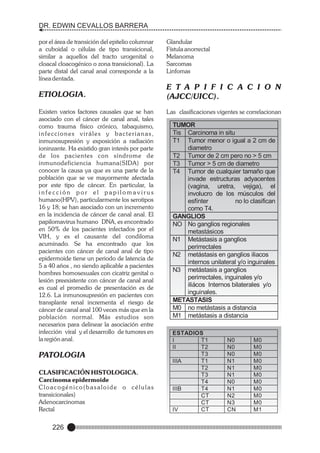 DR. EDWIN CEVALLOS BARRERA
por el área de transición del epitelio columnar
a cuboidal o células de tipo transicional,
similar a aquellos del tracto urogenital o
cloacal cloacogénico o zona transicional). La
parte distal del canal anal corresponde a la
línea dentada.

ETIOLOGIA.
Existen varios factores causales que se han
asociado con el cáncer de canal anal, tales
como trauma físico crónico, tabaquismo,
infecciones viráles y bacterianas,
inmunosupresión y exposición a radiación
ioninzante. Ha existido gran interés por parte
de los pacientes con síndrome de
inmunodeficiencia humana(SIDA) por
conocer la causa ya que es una parte de la
población que se ve mayormente afectada
por este tipo de cáncer. En particular, la
infección por el papilomavirus
humano(HPV), particularmente los serotipos
16 y 18; se han asociado con un incremento
en la incidencia de cáncer de canal anal. El
papilomavirus humano DNA, es encontrado
en 50% de los pacientes infectados por el
VIH, y es el causante del condiloma
acuminado. Se ha encontrado que los
pacientes con cáncer de canal anal de tipo
epidermoide tiene un periodo de latencia de
5 a 40 años , no siendo aplicable a pacientes
hombres homosexuales con cicatriz genital o
lesión preexistente con cáncer de canal anal
es cual el promedio de presentación es de
12.6. La inmunosupresión en pacientes con
transplante renal incrementa el riesgo de
cáncer de canal anal 100 veces más que en la
población normal. Más estudios son
necesarios para delinear la asociación entre
infección viral y el desarrollo de tumores en
la región anal.

PATOLOGIA
CLASIFICACIÓN HISTOLOGICA.
Carcinoma epidermoide
Cloacogénico(basaloide o células
transicionales)
Adenocarcinomas
Rectal

226

Glandular
Fístula anorrectal
Melanoma
Sarcomas
Linfomas

E T A P I F I C A C I O N
(AJCC/UICC).
Las clasificaciones vigentes se correlacionan
y son:

TUMOR
Tis Carcinoma in situ
T1 Tumor menor o igual a 2 cm de
diametro
T2 Tumor de 2 cm pero no > 5 cm
T3 Tumor > 5 cm de diametro
T4 Tumor de cualquier tamaño que
invade estructuras adyacentes
(vagina, uretra, vejiga), el
involucro de los músculos del
esfínter
no lo clasifican
como T4.
GANGLIOS
NO No ganglios regionales
metastásicos
N1 Metástasis a ganglios
perirrectales
N2 metástasis en ganglios iliacos
internos unilateral y/o inguinales
N3 metástasis a ganglios
perirrectales, inguinales y/o
iliácos Internos bilaterales y/o
inguinales.
METASTASIS
M0 no metástasis a distancia
M1 metástasis a distancia

ESTADIOS
I
T1
II
T2
T3
IIIA
T1
T2
T3
T4
IIIB
T4
CT
CT
IV
CT

N0
N0
N0
N1
N1
N1
N0
N1
N2
N3
CN

M0
M0
M0
M0
M0
M0
M0
M0
M0
M0
M1

 