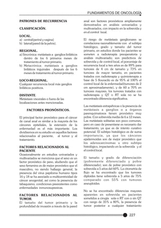 FUNDAMENTOS DE ONCOLOGÍA
PATRONES DE RECURRENCIA
CLASIFICACIÓN.
LOCAL.
a) central(periné y vagina)
b) lateral(pared de la pelvis).
REGIONAL.
a) Sincrónica: metástasis a ganglios linfáticos
dentro de los 6 primeros meses de
tratamiento al tumor primario.
b) Metacrónica: metástasis a ganglios
linfáticos inguinales después de los 6
meses de tratamiento al tumor primario.
LOCO-REGIONAL.
Cualquier recurrencia local más ganglios
linfáticos positivos.
DISTANTE.
Metástasis viscerales o fuera de las
localizaciones antes mencionadas.
FACTORES PRONÓSTICOS.
El principal factor pronóstico para el cáncer
de canal anal es similar a la mayoría de los
cánceres epiteliales, la extensión de la
enfermedad es el más importante. Los
dividiremos en su estudio en aquellos factores
relacionados al paciente, al tumor y al
tratamiento.
FACTORES RELACIONADOS AL
PACIENTE
Ocasionalmente en estudios univariados y
multivariados se menciona que el sexo es un
factor pronóstico de peso, aludiendo que el
sexo femenino es de mejor pronóstico que el
masculino, no siendo hallazgo general, la
presencia del virus papiloma humano tipos
16 y 18 se ha asociado a multicentricidad de
cáncer anogenital, así como la presencia de
tabaquismo, condiciones preexistentes como
enfermedades inmunosupresivas.
FACTORES RELACIONADOS AL
TUMOR.
El tamaño del tumor primario y la
profundidad de invasión a través de la pared

anal son factores pronósticos ampliamente
demostrados en análisis univariados y
multivariados, con impacto en la sobrevida y
en el control local.
El riesgo de metástasis ganglionares se
correlaciona razonablemente con el subtipo
histológico, grado y tamaño del tumor
primario, en estudios donde los pacientes se
someten a radioterapía preoperatoria y
análisis multivariado; son predictivos de
sobrevida y de control local, el porcentaje de
recurrencia local a tres años es de 89% para
tumores de 4 cm de tamaño y 73% en
tumores de mayor tamaño, en pacientes
tratados con radioterapia y quimioterapia a
base de 5 flouracilo es de 95% al 100% el
control local de la enfermedad(tumores de 2
cm aproximadamente), y de 60 a 70% en
tumores mayores, los tumores tratados con
radioterapia y QT o RT sola no se ha
encontrado diferencia significativa.
Las metástasis extrapélvicas o la presencia de
metástasis a ganglios o a órganos
parenquimatosos tienen pronóstico muy
pobre. Con sobrevida media de 6 a 12 meses.
Las metástasis solitarias son poco comunes,
pero en caso de presentarse es necesario dar
tratamiento, ya que es de intento curativo
potencial. El subtipo histológico es de suma
i m p o r t a n c i a , y a q u e l o s c á n c e re s
epidermoides son de mejor pronóstico que
los adenocarcinomas u otro subtipo
histológico, impactando en la sobrevida y el
el control local.
El tamaño y grado de diferenciación
(pobremente diferenciado y pobre
diferenciado); son de pobre pronóstico con
sobrevida a 5 años del 60%. La citometría de
flujo se ha encontrado que los tumores
diploides tiene sobrevida a 5 años de 75%
comparado con 55% con tumores
aneuploides.
No se ha encontrado diferencias mayores
aparentes en sobrevida en pacientes
sometidos a cirugía sola o RT con o sin QT
con rango de 35% a 80%, la presencia de
tumor posterior a cualquier tratamiento

227

 