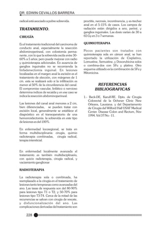 DR. EDWIN CEVALLOS BARRERA
radical está asociado a pobre sobrevida.

TRATAMIENTO.
CIRUGÍA
Es el tratamiento tradicional del carcinoma de
conducto anal, especialmente la resección
abdominoperineal, con colostomía permanente, con lo que la sobrevida oscila entre 3060% a 5 años; pero puede mejorar con radio
y quimioterapia adicionales. En ausencia de
ganglios inguinales no se recomienda la
linfadenectomía inguinal. En lesiones
localizadas en el margen anal la escisión es el
tratamiento de elección, con márgenes de 1
cm. esta se realizará solo si la infiltración es
menor al 50% de la circunferencia del canal.
El compromiso vascular, linfático o nervioso
determina indices de recaída y en ese caso se
indica la resección abdominoperineal.
Las lesiones del canal anal menores a 2 cm,
bien diferenciadas, se pueden tratar con
escisión local, generalmente se establece el
diagnóstico en el transoperatorio de una
hemorroidectomía. la sobrevida en este tipo
de lesiones es del 100%.
En enfermedad locoregional, se trata en
forma multidisciplinaria: cirugía, quimio
radioterapia combinadas, cirugía radical,
terapia intersticial.

En enfermedad localmente avanzada el
tratamiento es también multidisciplinario,
con quicio radioterapia, cirugía radical, y
vaciamiento ganglionar
RADIOTERAPIA
La radioterapia sola o combinada, ha
reemplazado a la cirugía en el tratamiento de
lesiones tanto tempranas como avanzadas del
ano. Las tasas de respuesta son del 80-90%
para lesiones tipo T1 o T2, y 50-70% para
lesiones tipo T3-T4. Cerca de la mitad de las
recurrencias se salvan con cirugía de rescate,
y disfuncionalización del ano. L as
complicaciones derivadas del tratamiento son

228

proctitis, necrosis, incontinencia, y es-trechez
anal en el 5-15% de casos. Los campos de
radiación están dirigidos a ano, periné, y
ganglios inguinales. Las dosis varían de 30 a
65 Gy en 3 o 7 semanas.
QUIMIOTERAPIA
Po c o s p a c i e n t e s s o n t r a t a d o s c o n
quimioterapia sola en cáncer anal, se han
reportado la utilización de Cisplatino,
Lomustine, Semustine, y Doxorubicina solos
o combina-dos con 5Fu y platino. Otro
esquema utilizado es la combinación de 5Fu y
Mitomicina.

REFERENCIAS
BIBLIOGRAFICAS
1.- Beck-DE, Karulf-RE. Dpto. de Cirugía
Colorectal de la Ochsner Clinic New
Orleans, Lausiana. y del Departamento
de Cirugía del Wilford Hall USAF Medical
Center. Disease Colon and Rectum, Nov
1994. Vol 37 No.- 11.

 
