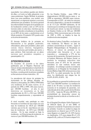 DR. EDWIN CEVALLOS BARRERA
eyaculador. Los uréteres quedan por dentro
de ellas, y el recto se halla adyacente a sus
caras posteriores. Según McNeal, la próstata
tiene una zona periférica, una central, una
transicional, un segmento anterior y una zona
esfinteriana pre prostática. En forma general
las enfermedades benignas de la próstata son
de localización central y solo un 10% de los
tumores están en esta área, mientras que las
neoplasias tienden a localizarse en la periferia
en un 80% de los casos, y predominan en el
lóbulo posterior. El restante 10% puede estar
en la zona de transición.
El drenaje linfático de la próstata es
básicamente a los ganglios pudendos,
obturadores, plexo peri prostático, plexo peri
vesical, iliacos internos, hipogástrico,
externos, comunes, peri rectales, pre sacros y
para aórticos. Está inervada por un plexo
nervioso peri prostático simpático y
parasimpático. (1)

EPIDEMIOLOGIA
En Ecuador, de acuerdo a los datos
publicados por el Registro Nacional del
Cáncer, la tasa estandarizada en el período de
1995 a 1999 es de 35.5 de los cánceres en
hombres, constituyendo la primera neoplasia
en frecuencia en el sexo masculino. (2)
La prevalencia del cáncer de próstata ha
aumentado en las últimas décadas, en
relación a otros países. De 1990 a 1994 había
una incidencia de 85 casos nuevos, en el
período de 1995 a 1999, 146 casos nuevos,
por 100.000 hombres
al año, lo que
determina un incremento en la tasa
estandarizada de 23.1 a 35.5 por 100.000
hombres respectivamente, y equivalente al
54%.
A nivel mundial, esta patología es más
frecuente en hombres de raza negra con una
tasa de incidencia de 145.8 por 100.000
varones, que en los de raza blanca con una
tasa de incidencia de 107.3 por 100.000
varones. En la raza oriental es baja la
incidencia, en China la tasa de incidencia es
menor a 1 por 100.000 hombres. (3).

230

En los Estados Unidos,
para 1992 se
diagnosticaron 132.000 nuevos casos, y en
1998 se reportaron 184.600 casos nuevos.
Corresponden al 32% de todos los cánceres
de nuevo diagnóstico, y la tasa de mortalidad
es de 17.3 por 100.000 habitantes, de tal
manera que se constituye en la segunda causa
de muerte por cáncer. La tasa de incidencia
en Estados Unidos es de 140 por 100.000
hombres. Debe mencionarse que en los años
de 1987 a 1991, se duplica la tasa de
incidencia de esta neoplasia.
En América Latina, Costa Rica es el país con
más incidencia. En México un país de
similares características al nuestro, según el
Registro Histopatológico de Neoplasias en
México, el cáncer de próstata es la
enfermedad más frecuente en el sexo
masculino y corresponde a 17% de los
tumores de los pacientes. De igual manera en
el Instituto Mexicano del Seguro Social, es
también la neoplasia masculina más
frecuente, pues el 16% de los pacientes
atendidos en este instituto tienen esta
neoplasia, sin embargo cuando se analiza la
estadística en el Hospital de Oncología del
Centro Médico Siglo XXI, la frecuencia es más
alta 21%. La edad promedio fue de 68.5
años. La distribución por etapas fue de
A:18%, B:18%, D:54%. (4)
En la población en general la incidencia es de
107.7 por 100.000 hombres. La mediana de
edad es de 70 años. La tasa de incidencia
aumenta en la autopsias de pacientes, con
cada década de la vida, a partir de los 50 años
(5.3-14%), hasta los 90 años (40-90%). La
probabilidad de desarrollar cáncer de
próstata durante la vida de un hombre es de 1
en 5. (5)
En el Hospital Oncológico Solón Espinoza A,
de SOLCA Quito, en el año 2000, se
evaluaron un total de 73 pacientes con cáncer
de próstata. Cuando se analizó la etapa de
presentación se observó que el 57% de los
casos llegaron en etapa IV ó D, 23% fueron
no clasificados, 11% eran etapas III o C, 6%
etapas II o B, y solo un 3% fueron etapas I ó A.

 