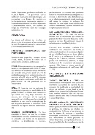 FUNDAMENTOS DE ONCOLOGÍA
De los 73 pacientes que fueron evaluados en
SOLCA Quito,
18 pacientes (25%)
recibieron tratamiento con radioterapia. Los
pacientes con Etapa D, recibieron
fundamentalmente tratamiento paliativo, y
los restantes tratamiento radical o adyuvante
a prostatectomía radical, con factores de
riesgo de recurrencia según los hallazgos
patológicos. (6)

ETIOLOGIA
La causa del cáncer de próstata es
desconocida, sin embargo se han encontrado
factores de riesgo intrínsecos (no prevenibles)
y extrínsecos (prevenibles) (7)
FACTORES INTRINSECOS
PREVENIBLES)

(NO

Dentro de este grupo hay factores como
edad, raza, niveles hormonales y
antecedentes familiares, ambientales
EDAD.- Esta enfermedad es rara antes de los
40 años, y excepcional antes de los 20 años,
los estudios de diferentes series establecen
que a los 50 años, puede existir un 33% de
probabilidades de tener un tumor in situ, esto
aumenta a los 80 años a un 75%, mientras
que a los 90 años puede existir un 80-90% de
probabilidad de ser portador de la
enfermedad.
RAZA.- El riesgo de que los pacientes de
raza negra tengan cáncer es el doble de la
población blanca, a diferencia de los asiáticos
que tienen una muy baja incidencia de
cáncer, sin embargo en la segunda
generación de individuos que han migrado al
occidente, se hace igual la incidencia, por lo
que se puede pensar en la posibilidad de la
existencia de algunos factores ambientales.
(8)
NIVELES HORMONALES.- Es bien
conocido el hecho de que la población
castrada tiene una baja incidencia de cáncer
de próstata. Así mismo en la población
c i r r ó t i c a l a i n c i d e n c i a e s m e n o r,

probablemente por cuanto estos pacientes
tienen un nivel aumentado de estrógenos. Lo
inverso, es decir niveles altos de testosterona
no se relacionan claramente con la incidencia
del cáncer de próstata, sin embargo, los
hombres de raza negra tienen niveles más
altos de testosterona y es más frecuente esta
neoplasia en esta raza. (9)
LOS ANTECEDENTES FAMILIARES.(GENÉTICOS).En 1960 un estudio
mostró, que la mortalidad por cáncer de
próstata fue tres veces más frecuente en los
padres y los hijos de sujetos con cáncer de
próstata, que en la población testigo.
Estudios más recientes también han
confirmado esta asociación. De hecho el
antecedente de cáncer de próstata en el padre
de un individuo le otorga un riesgo relativo
de 1.9 veces, y si un hermano lo padece el
riesgo es de 3.9 veces, más aun cuando el
padre y el hermano lo padecen, el riesgo
relativo es de 4.1 veces mayor a la población
general. Este riesgo es mayor cuando el
diagnóstico se hace antes de los 65 años. (10,
11, 12)
FAC T O R E S E XT R I N S E C O S
(PREVENIBLES)
TABACO, ALCOHOL, y CAFÉ.- son
alimentos que no se ingieren en la población
mormona y adventista del séptimo día, sin
embargo la incidencia y mortalidad por
cáncer de próstata, es casi igual al de la
población en general de los Estados Unidos.
Esto permite establecer que no hay una
relación directa entre estos factores dietéticos
y cáncer de próstata.
GRASAS ANIMALES, INSATURADAS
PRODUCTOS LACTEOS, ALCOHOL.Parece que aumentan la incidencia de cáncer
de próstata, sin embargo, los estudios son
contradictorios. En lo que si hay acuerdo es
que la ingesta de verduras y legumbres
disminuyen su incidencia. Los carotenos no
han demostrado un efecto protector en
cáncer de próstata. La ingesta de dieta rica en
huevos también ha demostrado aumentar la

231

 