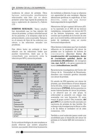 DR. EDWIN CEVALLOS BARRERA
incidencia de cáncer de próstata. Otros
factores nutricionales posiblemente
relacionados más bien con un efecto
protector serían baja ingesta de proteínas de
soya y suplemento de vitamina E y Selenio
(13)
HÁBITOS SEXUALES.- Varios estudios
han demostrado que no hay relación del
cáncer de próstata y el tipo e actividad sexual
de los pacientes, ó la temprana edad de la
primera relación, como se pensaba. Tampoco
en el número de hijos de los enfermos con
cáncer, o las relaciones sexuales con
prostitutas.
Este último factor sin embargo si tiene
relación con las infecciones virales que
puedan transmitirse, dado que se ha
comprobado una asociación entre la
infección por HPV y cáncer de próstata.

EVENTOS MOLECULARES
ESTUDIADOS EN CANCER DE
PROSTATA
Genes
Rb
Supresores De
Wild p53
Tumores
KAI1
Citoquinas y
AFGF
factores de
BFGF
crecimiento
PDGF
EGF
HER-2/neu
Interleuquina 6
Interleuquina 11
Angiogénesis
VEGF
Apoptosis
Bcl-2
Bcl-XL
Protein
Quinasa C
Osteopontin
Tekomerasa
Genes de
adhesión
molecular
STAT

CD44

Stat3

BIOLOGIA MOLECULAR
En la conducta biológica de esta neoplasia se
puede observar que existen pequeños
tumores, que pueden determinar la presencia

232

de metástasis a distancia, lo que se relaciona
con agresividad de esta neoplasia. Algunas
alteraciones genéticas no específicas, se han
d e s c r i t o, c o m o s o n u n a m e n o r
heterosigocidad de la región 8p22.
Alteraciones del gen supresor del tumor p53,
se ha reportado en el 38% de las lesiones
metastásicas, comparada con menos del 5%
en las lesiones tempranas, esto permite
concluir que la pérdida de la función de este
gen, es un evento tardío y está asociado con el
poder de metástasis, como un evento
hormonal independiente.
Otros factores moleculares que han mostrado
influencia en la progresión del cáncer de
próstata son: la expresión de factores de
crecimiento (factor beta de
transformación del crecimiento, factor
de crecimiento epitelial, factor de
crecimiento fibroblástico), de oncogenes
(ras, myc, bcl-2), y de genes supresores de
tumor (retinoblastoma, nm-23).
Recientemente investigadores del Centro del
Cáncer de la Universidad de Pensylvania,
describen una mutación genética asociada
con cáncer de próstata.
Un estudio de 230 pacientes con cáncer de
próstata, que desarrollaron el tumor después
de los 63 años, tenían una mutación, la que
denominaron CYP3A4, dichos pacientes no
tenían historia familiar de cáncer de próstata,
y se observó que en este grupo, la
enfermedad se presentó con etapas más
avanzadas con una frecuencia 10 veces
mayor al grupo control. Otra mutación, del
gen HPC 1, en cambio ha sido asociada con
carcinoma de próstata de tipo familiar. Sin
embargo más investigaciones se llevan a cabo
a fin de definir el verdadero rol de estas
mutaciones. (15)
También a nivel molecular parece existir una
sensibilidad para el desarrollo del cáncer de
próstata en la banda Q24 del cromosoma 1.
(13)

 