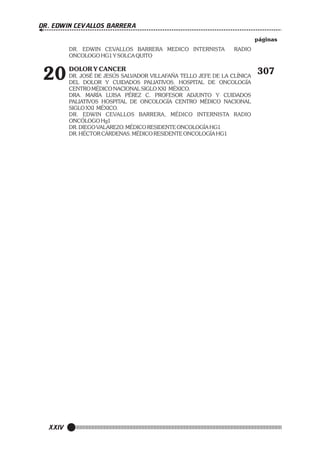 DR. EDWIN CEVALLOS BARRERA
páginas
DR. EDWIN CEVALLOS BARRERA MEDICO INTERNISTA
ONCOLOGO HG1 Y SOLCA QUITO

20

XXIV

RADIO

DOLOR Y CANCER
DR. JOSÉ DE JESÚS SALVADOR VILLAFAÑA TELLO JEFE DE LA CLÍNICA
DEL DOLOR Y CUIDADOS PALIATIVOS. HOSPITAL DE ONCOLOGÍA
CENTRO MÉDICO NACIONAL SIGLO XXI MÉXICO.
DRA. MARÍA LUISA PÉREZ C. PROFESOR ADJUNTO Y CUIDADOS
PALIATIVOS HOSPITAL DE ONCOLOGÍA CENTRO MÉDICO NACIONAL
SIGLO XXI MÉXICO.
DR. EDWIN CEVALLOS BARRERA, MÉDICO INTERNISTA RADIO
ONCÓLOGO Hg1
DR. DIEGO VALAREZO. MÉDICO RESIDENTE ONCOLOGÍA HG1
DR. HÉCTOR CÁRDENAS. MÉDICO RESIDENTE ONCOLOGÍA HG1

307

 