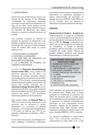 FUNDAMENTOS DE ONCOLOGÍA
5.- QUIMIOTERAPIA
A la luz de lo que actualmente se conoce, y en
función de los reportes de las diferentes
modalidades de tratamiento, intentado
encontrar la mejor opción de tratamiento, a lo
largo de los años, varios ensayos se han
realizado, pero hay ciertas reflexiones que ya
las describió W. Whitmore, que deben
tomarse en cuenta con relación al cáncer de
próstata.
Una conducta ortodoxa, es informar la
paciente las opciones de tratamiento y las
posibles complicaciones de cada una, y en
función de ello, que sea él quien decida la
mejor. El médico debe tomar en cuenta
aspectos como:
1. ES NECESARIA LA CURACIÓN.
2. ES POSIBLE LA CURACIÓN.
3. EN QUÉ TIPO DE PACIENTES ES
NECESARIA LA CURACIÓN.
4. LA CURACIÓN ES POSIBLE EN
QUIENES LA NECESITAN.
La serie, del Memorial Sloan-Kettering
Cancer Center (NY), en un estudio de 76
pacientes mayores de 70 años, con
carcinoma de próstata temprano, observó
que la sobrevida sin tratamiento fue del 100%
a 5 años, 57% a 10 años, aunque la mayoría
recibió tratamiento paliativo a los 9 años. Así
mismo otro estudio realizado por la
American Urology Society (AUS), con un
seguimiento a 30 años, en un grupo similar de
pacientes estableció que 62% de los pacientes
murieron por cáncer, y 61% necesitaron
tratamiento paliativo en forma temprana.
Otro estudio similar, del Roswell Park en
1997, en el cual, con solo observación en 34
pacientes que se rehusaron a recibir
tratamiento, con carcinoma de próstata
localizado, y con un promedio de seguimiento
a 30 meses, se observó que 77% de los
pacientes progresaron localmente y 50% a
distancia.
Con lo antes mencionado, sin embargo no se
pude establecer conclusiones definitivas,

pero invitan a hacer estudios comparativos de
observación vs. tratamiento quirúrgico a
grupos seleccionados de pacientes, un
ejemplo de esto es el PIVOT-1 (clb-9492) y se
los ha iniciado, pero sus reportes se
obtendrán en la primera década de este siglo.
CIRUGÍA
P R O S TAT E C T O M I A R A D I C A L
Tradicionalmente, la cirugía es considerada
como la conducta terapéutica de elección, la
primera descripción de este procedimiento se
hizo en 1905 por Youngy, se popularizó por
Jewet, ésta es una cirugía que se realiza por
vía retropúbica, se extirpa la glándula
prostática, vesículas seminales, y un estrecho
manguito del cuello vesical. Además los
ganglios linfáticos pelvianos para estudio
histopatológico y evaluación pronóstico.

INDICACIONES ONCOLOGICAS DE
PROSTATECTOMIA
1. EVIDENCIA HISTOLOGICA DE
CANCER DE PROSTATA
2. ENFERMEDAD CLINICAMENTE
LOCALIZADA LESIONES : T1,T2
3. EXPECTANCIA DE VIDA MAYOR
A 10 AÑOS
4. SIN CONTRAINDICACION
QUIRURGICA
5. SIN OTRA CO MORBILIDAD
SIGNIFICATIVA
6. ACEPTACION DEL PACIENTE
Debe realizarse una minuciosa selección de
los pacientes para cirugía, pues el riesgo
quirúrgico se incrementa en pacientes con
infarto de miocardio previo, y existen series
de mortalidad trans y post operatoria del 67%
de pacientes. La segunda contraindicación
quirúrgica es una enfermedad bronco
pulmonar, seguido de la diabetes y la
insuficiencia renal. Otros factores menos
importantes constituyen la edad (mayor a 70
años), obesidad (BROCA >30%), y anemia.
Los pacientes candidatos a cirugía deben
tener una valoración anestésica y
categorización de riesgo ASA I o II, y está

239

 